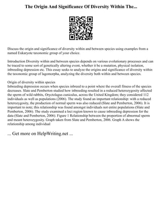 The Origin And Significance Of Diversity Within The...
Discuss the origin and significance of diversity within and between species using examples from a
named Eukaryote taxonomic group of your choice.
Introduction Diversity within and between species depends on various evolutionary processes and can
be traced to some sort of genetically altering event, whether it be a mutation, physical isolation,
inbreeding depression etc. This essay seeks to analyze the origins and significance of diversity within
the taxonomic group of lagomorpha, analyzing the diversity both within and between species.
Origin of diversity within species
Inbreeding depression occurs when species inbreed to a point where the overall fitness of the species
decreases. Slate and Pemberton studied how inbreeding resulted in a reduced heterozygosity affected
the sperm of wild rabbits, Oryctolagus cuniculus, across the United Kingdom; they considered 112
individuals as well as populations (2006). The study found an important relationship: with a reduced
heterozygosity, the production of normal sperm was also reduced (Slate and Pemberton, 2006). It is
important to note; this relationship was found amongst individuals not entire populations (Slate and
Pemberton, 2006). The study examined a loci region known to cause inbreeding depression for the
data (Slate and Pemberton, 2006). Figure 1 Relationship between the proportion of abnormal sperm
and meant heterozygosity. Graph taken from Slate and Pemberton, 2006. Graph A shows the
relationship among individual
... Get more on HelpWriting.net ...
 