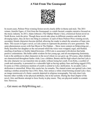A Visit From The Goonsquad
In recent years, Pulitzer Prize winning fiction novels clearly differ in theme and style. The 2011
winner, Jennifer Egan s A Visit from the Goonsquad, is a multi faceted, complex narrative focused on
the music industry. In 2013, Adam Johnson s The Orphan Master s Son, a historical fiction novel on
North Korea, took the prize. Though these novels take place in different countries and deal with
diverging topics, they do have one thing in common: in each of these Pulitzer Prize winning novels,
secondary female characters become deified, allowing the reader to attach the sensation of hope onto
them. This occurs in Egan s novel, as Lulu comes to represent the promise of a new generation. The
same phenomenon occurs with Sun Moon in The Orphan ... Show more content on Helpwriting.net ...
Dolly describes her daughter as the rod around which the wires were wrapped, regal, and flushed,
smelling of perfume or freshly baked brownies. (190) Lulu is associated with diction that holds
positive connotations. She holds subtle wisdom for her young age, and all encompassing femininity.
Lulu is the antithesis to other characters in the novel whom we see grow up. Of course, other children
are characterized throughout Sasha s kids, Lou s children, Bennie and his high school clan but Lulu is
the only character we see transition into an adult, without losing her youth. Even Kitty, a symbol of
youth and sensuality, is presented in a vulnerable light as having spidery lines and being ragged (193).
It seems as if this continuous mention of youth is central to Lulu s deification. As an adult, Lulu s
deification is intensified. When Alex meets her, he remarks, The slanted winter sun ignited Lulu s hair,
making a nimbus around her face (341). Here, Alex notices a white cloud forming around Lulu s face,
an image reminiscent of a Saint s aureole depicted in religious iconography. Not only does Lulu
become other worldly in her physical attributes, but in her actions. During the final chapter of the
novel, Alex and Bennie attempt to force Scotty to play music. They are physical unable to contain
him. However,
... Get more on HelpWriting.net ...
 