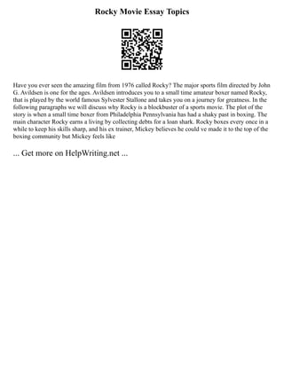 Rocky Movie Essay Topics
Have you ever seen the amazing film from 1976 called Rocky? The major sports film directed by John
G. Avildsen is one for the ages. Avildsen introduces you to a small time amateur boxer named Rocky,
that is played by the world famous Sylvester Stallone and takes you on a journey for greatness. In the
following paragraphs we will discuss why Rocky is a blockbuster of a sports movie. The plot of the
story is when a small time boxer from Philadelphia Pennsylvania has had a shaky past in boxing. The
main character Rocky earns a living by collecting debts for a loan shark. Rocky boxes every once in a
while to keep his skills sharp, and his ex trainer, Mickey believes he could ve made it to the top of the
boxing community but Mickey feels like
... Get more on HelpWriting.net ...
 