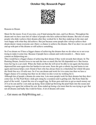 October Sky Research Paper
Reasons to Dream
Shoot for the moon. Even if you miss, you ll land among the stars, said Les Brown. Throughout the
dream unit we have seen lots of videos of people who have achieved their dreams. But also of some
people who didn t achieve their dreams after they worked for it. But they ended up in the stars and
were happy with what they did achieve. But just because some people don t always achieve their
dream doesn t mean everyone can t there s a chance to achieve the dreams. But if we don t we can still
end up with part of the dreams or still achieve something.
So if we dream we ll have a bigger chance of achieving the dreams then we do when we re not even
trying to make it come true. Because if people have a dream and work towards it ... Show more
content on Helpwriting.net ...
They would have a bigger chance of achieving their dream if they work towards their dream. In The
Running Dream, Jessica loves to run and she runs so much like her life depended on it. But Jessica
loses her leg in a car crash. When she finds out that she will never be able to run again she becomes
depressed but soon again tries her hardest to run soon. Soon she gets a robotic leg and learns to run
again and Jessica helps a new friend of hers who has always been in a wheelchair her whole life pass
the finish line on a 10 mile race. So if we can dream and work for it to come true then we have a
bigger chance of it coming true then we do when we don t even try working for it.
Although lots of people s dreams do come true. Lots more people work for their dreams but they don t
come true. In The Pearl Kino s kids gets stung by a scorpion and is getting sick. But Kino finds the
pearl of the world . A pearl the size of a seagull egg. So Kino goes and tries to get as much money out
of it as he can and he s son ends up dying. Kino ended up throwing the pearl back into the ocean and
starting over again but without his son. Kino ended up losing a lot more then he was trying to get. But
not all dreams end badly like it did for Kino. A lot of dreams still come
... Get more on HelpWriting.net ...
 