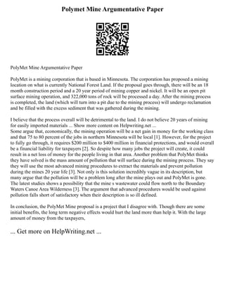 Polymet Mine Argumentative Paper
PolyMet Mine Argumentative Paper
PolyMet is a mining corporation that is based in Minnesota. The corporation has proposed a mining
location on what is currently National Forest Land. If the proposal goes through, there will be an 18
month construction period and a 20 year period of mining copper and nickel. It will be an open pit
surface mining operation, and 322,000 tons of rock will be processed a day. After the mining process
is completed, the land (which will turn into a pit due to the mining process) will undergo reclamation
and be filled with the excess sediment that was gathered during the mining.
I believe that the process overall will be detrimental to the land. I do not believe 20 years of mining
for easily imported materials ... Show more content on Helpwriting.net ...
Some argue that, economically, the mining operation will be a net gain in money for the working class
and that 75 to 80 percent of the jobs in northern Minnesota will be local [1]. However, for the project
to fully go through, it requires $200 million to $400 million in financial protections, and would overall
be a financial liability for taxpayers [2]. So despite how many jobs the project will create, it could
result in a net loss of money for the people living in that area. Another problem that PolyMet thinks
they have solved is the mass amount of pollution that will surface during the mining process. They say
they will use the most advanced mining procedures to extract the materials and prevent pollution
during the mines 20 year life [3]. Not only is this solution incredibly vague in its description, but
many argue that the pollution will be a problem long after the mine plays out and PolyMet is gone.
The latest studies shows a possibility that the mine s wastewater could flow north to the Boundary
Waters Canoe Area Wilderness [3]. The argument that advanced procedures would be used against
pollution falls short of satisfactory when their description is so ill defined.
In conclusion, the PolyMet Mine proposal is a project that I disagree with. Though there are some
initial benefits, the long term negative effects would hurt the land more than help it. With the large
amount of money from the taxpayers,
... Get more on HelpWriting.net ...
 