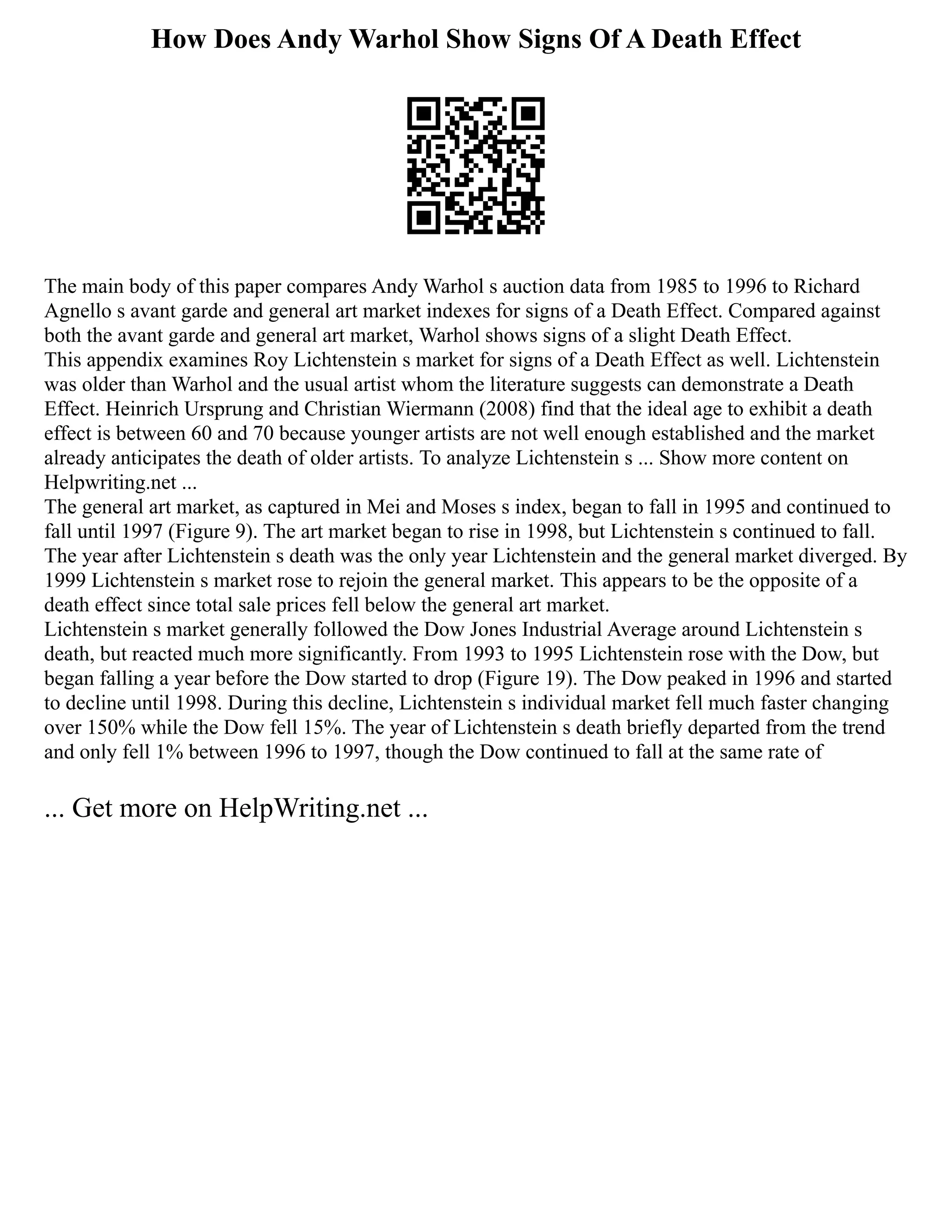 How Does Andy Warhol Show Signs Of A Death Effect
The main body of this paper compares Andy Warhol s auction data from 1985 to 1996 to Richard
Agnello s avant garde and general art market indexes for signs of a Death Effect. Compared against
both the avant garde and general art market, Warhol shows signs of a slight Death Effect.
This appendix examines Roy Lichtenstein s market for signs of a Death Effect as well. Lichtenstein
was older than Warhol and the usual artist whom the literature suggests can demonstrate a Death
Effect. Heinrich Ursprung and Christian Wiermann (2008) find that the ideal age to exhibit a death
effect is between 60 and 70 because younger artists are not well enough established and the market
already anticipates the death of older artists. To analyze Lichtenstein s ... Show more content on
Helpwriting.net ...
The general art market, as captured in Mei and Moses s index, began to fall in 1995 and continued to
fall until 1997 (Figure 9). The art market began to rise in 1998, but Lichtenstein s continued to fall.
The year after Lichtenstein s death was the only year Lichtenstein and the general market diverged. By
1999 Lichtenstein s market rose to rejoin the general market. This appears to be the opposite of a
death effect since total sale prices fell below the general art market.
Lichtenstein s market generally followed the Dow Jones Industrial Average around Lichtenstein s
death, but reacted much more significantly. From 1993 to 1995 Lichtenstein rose with the Dow, but
began falling a year before the Dow started to drop (Figure 19). The Dow peaked in 1996 and started
to decline until 1998. During this decline, Lichtenstein s individual market fell much faster changing
over 150% while the Dow fell 15%. The year of Lichtenstein s death briefly departed from the trend
and only fell 1% between 1996 to 1997, though the Dow continued to fall at the same rate of
... Get more on HelpWriting.net ...
 