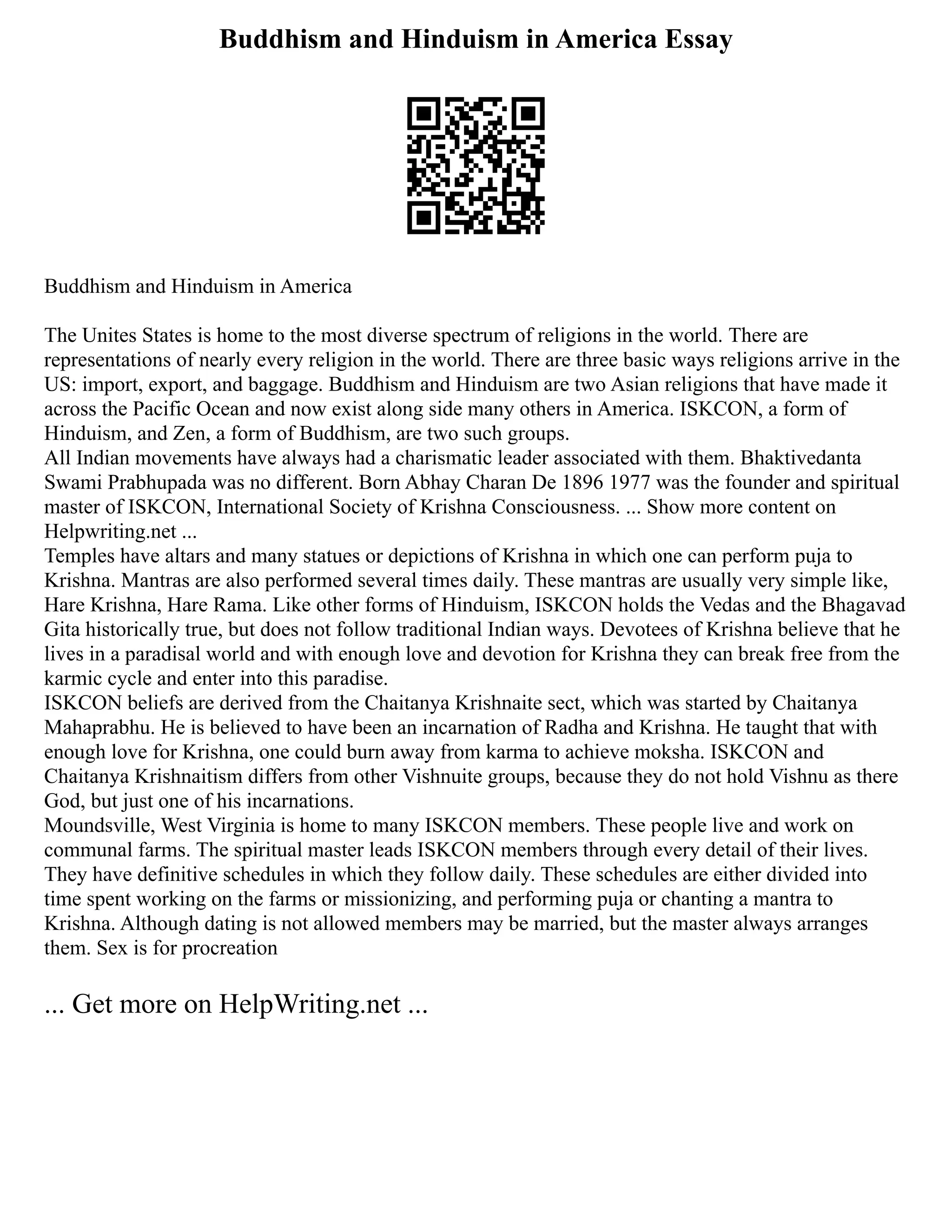 Buddhism and Hinduism in America Essay
Buddhism and Hinduism in America
The Unites States is home to the most diverse spectrum of religions in the world. There are
representations of nearly every religion in the world. There are three basic ways religions arrive in the
US: import, export, and baggage. Buddhism and Hinduism are two Asian religions that have made it
across the Pacific Ocean and now exist along side many others in America. ISKCON, a form of
Hinduism, and Zen, a form of Buddhism, are two such groups.
All Indian movements have always had a charismatic leader associated with them. Bhaktivedanta
Swami Prabhupada was no different. Born Abhay Charan De 1896 1977 was the founder and spiritual
master of ISKCON, International Society of Krishna Consciousness. ... Show more content on
Helpwriting.net ...
Temples have altars and many statues or depictions of Krishna in which one can perform puja to
Krishna. Mantras are also performed several times daily. These mantras are usually very simple like,
Hare Krishna, Hare Rama. Like other forms of Hinduism, ISKCON holds the Vedas and the Bhagavad
Gita historically true, but does not follow traditional Indian ways. Devotees of Krishna believe that he
lives in a paradisal world and with enough love and devotion for Krishna they can break free from the
karmic cycle and enter into this paradise.
ISKCON beliefs are derived from the Chaitanya Krishnaite sect, which was started by Chaitanya
Mahaprabhu. He is believed to have been an incarnation of Radha and Krishna. He taught that with
enough love for Krishna, one could burn away from karma to achieve moksha. ISKCON and
Chaitanya Krishnaitism differs from other Vishnuite groups, because they do not hold Vishnu as there
God, but just one of his incarnations.
Moundsville, West Virginia is home to many ISKCON members. These people live and work on
communal farms. The spiritual master leads ISKCON members through every detail of their lives.
They have definitive schedules in which they follow daily. These schedules are either divided into
time spent working on the farms or missionizing, and performing puja or chanting a mantra to
Krishna. Although dating is not allowed members may be married, but the master always arranges
them. Sex is for procreation
... Get more on HelpWriting.net ...
 