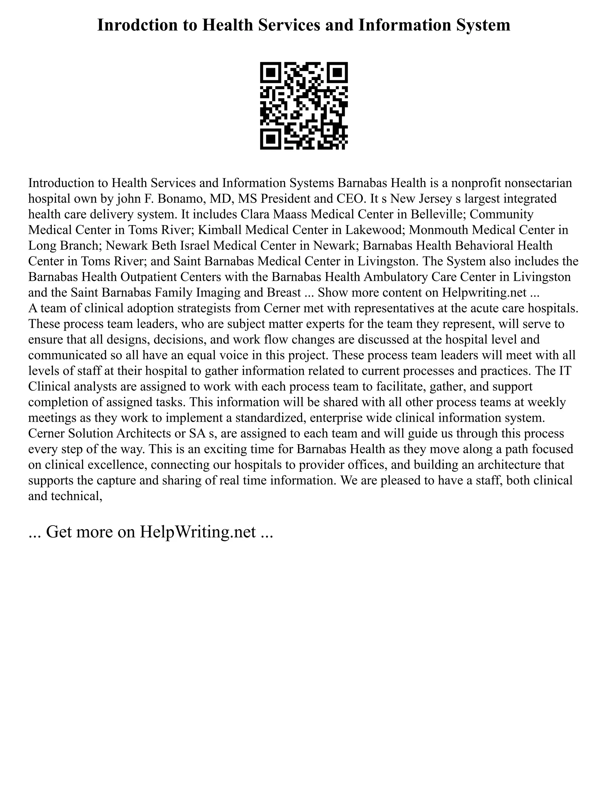 Inrodction to Health Services and Information System
Introduction to Health Services and Information Systems Barnabas Health is a nonprofit nonsectarian
hospital own by john F. Bonamo, MD, MS President and CEO. It s New Jersey s largest integrated
health care delivery system. It includes Clara Maass Medical Center in Belleville; Community
Medical Center in Toms River; Kimball Medical Center in Lakewood; Monmouth Medical Center in
Long Branch; Newark Beth Israel Medical Center in Newark; Barnabas Health Behavioral Health
Center in Toms River; and Saint Barnabas Medical Center in Livingston. The System also includes the
Barnabas Health Outpatient Centers with the Barnabas Health Ambulatory Care Center in Livingston
and the Saint Barnabas Family Imaging and Breast ... Show more content on Helpwriting.net ...
A team of clinical adoption strategists from Cerner met with representatives at the acute care hospitals.
These process team leaders, who are subject matter experts for the team they represent, will serve to
ensure that all designs, decisions, and work flow changes are discussed at the hospital level and
communicated so all have an equal voice in this project. These process team leaders will meet with all
levels of staff at their hospital to gather information related to current processes and practices. The IT
Clinical analysts are assigned to work with each process team to facilitate, gather, and support
completion of assigned tasks. This information will be shared with all other process teams at weekly
meetings as they work to implement a standardized, enterprise wide clinical information system.
Cerner Solution Architects or SA s, are assigned to each team and will guide us through this process
every step of the way. This is an exciting time for Barnabas Health as they move along a path focused
on clinical excellence, connecting our hospitals to provider offices, and building an architecture that
supports the capture and sharing of real time information. We are pleased to have a staff, both clinical
and technical,
... Get more on HelpWriting.net ...
 