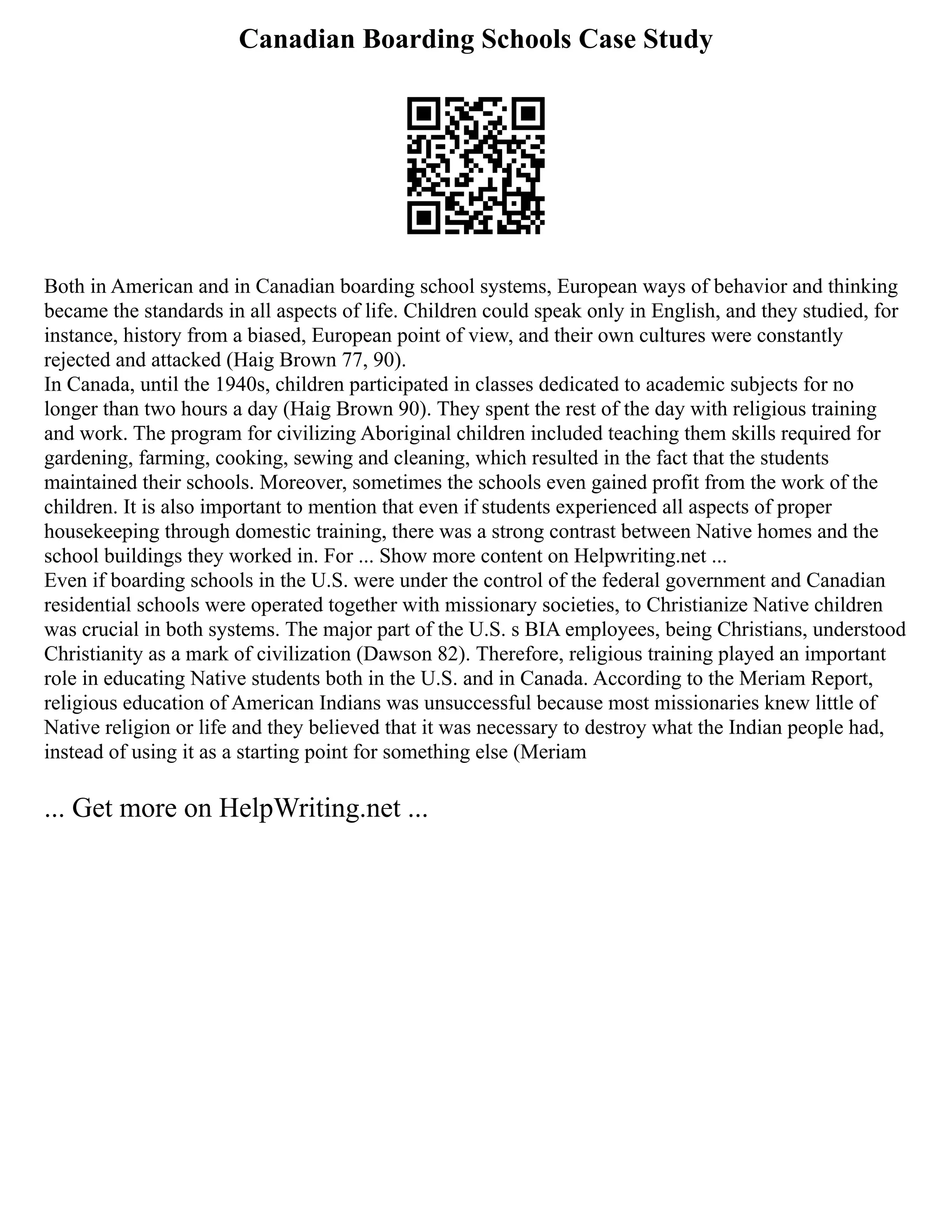 Canadian Boarding Schools Case Study
Both in American and in Canadian boarding school systems, European ways of behavior and thinking
became the standards in all aspects of life. Children could speak only in English, and they studied, for
instance, history from a biased, European point of view, and their own cultures were constantly
rejected and attacked (Haig Brown 77, 90).
In Canada, until the 1940s, children participated in classes dedicated to academic subjects for no
longer than two hours a day (Haig Brown 90). They spent the rest of the day with religious training
and work. The program for civilizing Aboriginal children included teaching them skills required for
gardening, farming, cooking, sewing and cleaning, which resulted in the fact that the students
maintained their schools. Moreover, sometimes the schools even gained profit from the work of the
children. It is also important to mention that even if students experienced all aspects of proper
housekeeping through domestic training, there was a strong contrast between Native homes and the
school buildings they worked in. For ... Show more content on Helpwriting.net ...
Even if boarding schools in the U.S. were under the control of the federal government and Canadian
residential schools were operated together with missionary societies, to Christianize Native children
was crucial in both systems. The major part of the U.S. s BIA employees, being Christians, understood
Christianity as a mark of civilization (Dawson 82). Therefore, religious training played an important
role in educating Native students both in the U.S. and in Canada. According to the Meriam Report,
religious education of American Indians was unsuccessful because most missionaries knew little of
Native religion or life and they believed that it was necessary to destroy what the Indian people had,
instead of using it as a starting point for something else (Meriam
... Get more on HelpWriting.net ...
 