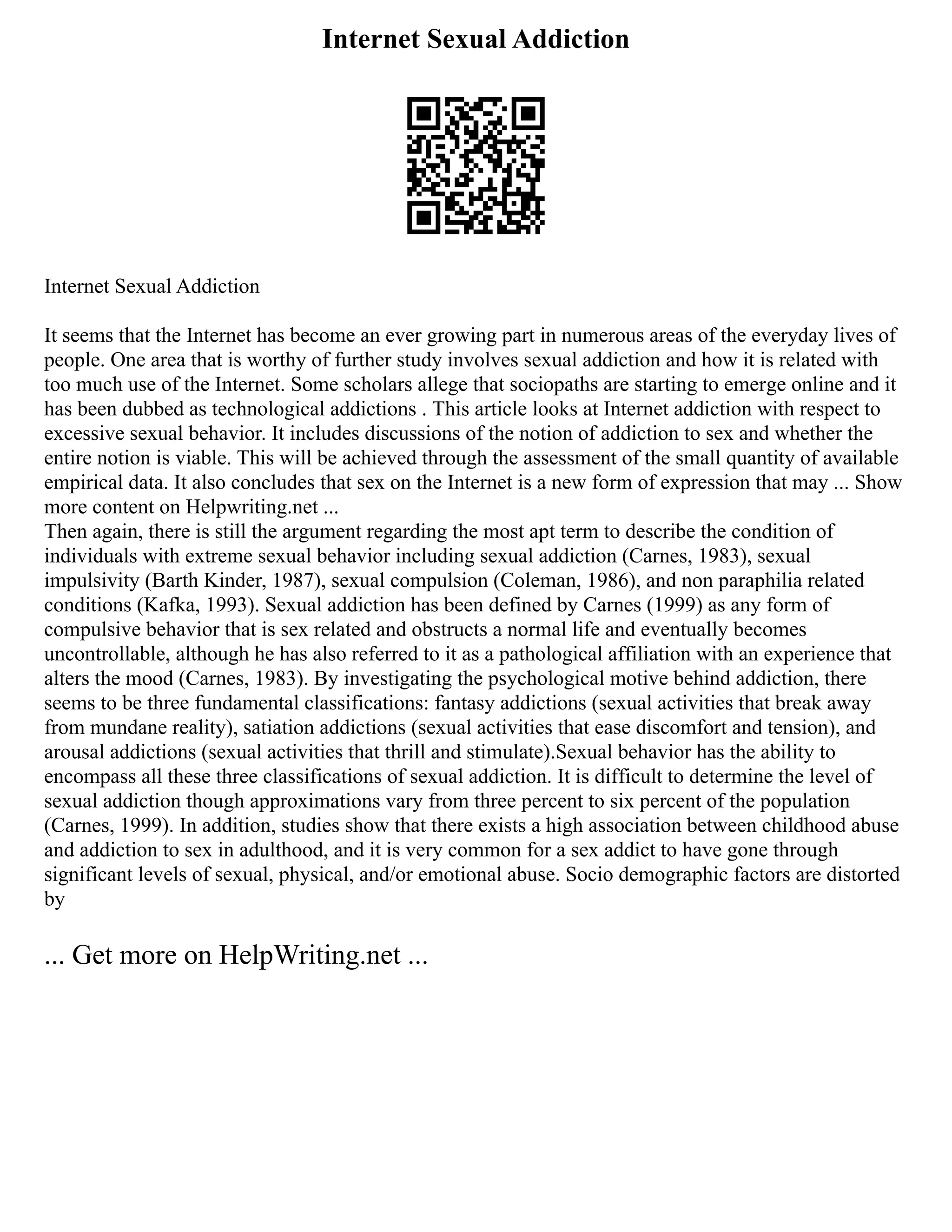Internet Sexual Addiction
Internet Sexual Addiction
It seems that the Internet has become an ever growing part in numerous areas of the everyday lives of
people. One area that is worthy of further study involves sexual addiction and how it is related with
too much use of the Internet. Some scholars allege that sociopaths are starting to emerge online and it
has been dubbed as technological addictions . This article looks at Internet addiction with respect to
excessive sexual behavior. It includes discussions of the notion of addiction to sex and whether the
entire notion is viable. This will be achieved through the assessment of the small quantity of available
empirical data. It also concludes that sex on the Internet is a new form of expression that may ... Show
more content on Helpwriting.net ...
Then again, there is still the argument regarding the most apt term to describe the condition of
individuals with extreme sexual behavior including sexual addiction (Carnes, 1983), sexual
impulsivity (Barth Kinder, 1987), sexual compulsion (Coleman, 1986), and non paraphilia related
conditions (Kafka, 1993). Sexual addiction has been defined by Carnes (1999) as any form of
compulsive behavior that is sex related and obstructs a normal life and eventually becomes
uncontrollable, although he has also referred to it as a pathological affiliation with an experience that
alters the mood (Carnes, 1983). By investigating the psychological motive behind addiction, there
seems to be three fundamental classifications: fantasy addictions (sexual activities that break away
from mundane reality), satiation addictions (sexual activities that ease discomfort and tension), and
arousal addictions (sexual activities that thrill and stimulate).Sexual behavior has the ability to
encompass all these three classifications of sexual addiction. It is difficult to determine the level of
sexual addiction though approximations vary from three percent to six percent of the population
(Carnes, 1999). In addition, studies show that there exists a high association between childhood abuse
and addiction to sex in adulthood, and it is very common for a sex addict to have gone through
significant levels of sexual, physical, and/or emotional abuse. Socio demographic factors are distorted
by
... Get more on HelpWriting.net ...
 