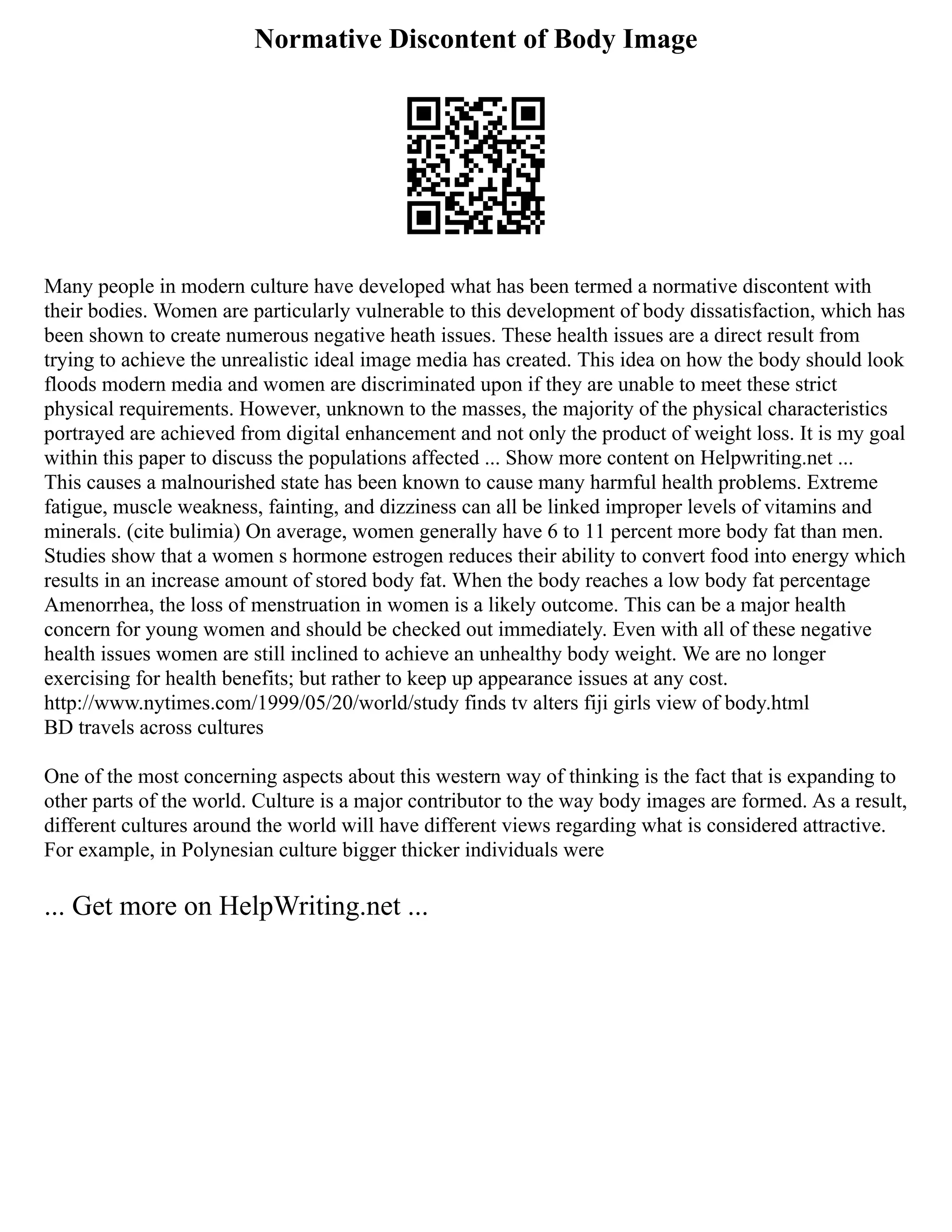 Normative Discontent of Body Image
Many people in modern culture have developed what has been termed a normative discontent with
their bodies. Women are particularly vulnerable to this development of body dissatisfaction, which has
been shown to create numerous negative heath issues. These health issues are a direct result from
trying to achieve the unrealistic ideal image media has created. This idea on how the body should look
floods modern media and women are discriminated upon if they are unable to meet these strict
physical requirements. However, unknown to the masses, the majority of the physical characteristics
portrayed are achieved from digital enhancement and not only the product of weight loss. It is my goal
within this paper to discuss the populations affected ... Show more content on Helpwriting.net ...
This causes a malnourished state has been known to cause many harmful health problems. Extreme
fatigue, muscle weakness, fainting, and dizziness can all be linked improper levels of vitamins and
minerals. (cite bulimia) On average, women generally have 6 to 11 percent more body fat than men.
Studies show that a women s hormone estrogen reduces their ability to convert food into energy which
results in an increase amount of stored body fat. When the body reaches a low body fat percentage
Amenorrhea, the loss of menstruation in women is a likely outcome. This can be a major health
concern for young women and should be checked out immediately. Even with all of these negative
health issues women are still inclined to achieve an unhealthy body weight. We are no longer
exercising for health benefits; but rather to keep up appearance issues at any cost.
http://www.nytimes.com/1999/05/20/world/study finds tv alters fiji girls view of body.html
BD travels across cultures
One of the most concerning aspects about this western way of thinking is the fact that is expanding to
other parts of the world. Culture is a major contributor to the way body images are formed. As a result,
different cultures around the world will have different views regarding what is considered attractive.
For example, in Polynesian culture bigger thicker individuals were
... Get more on HelpWriting.net ...
 