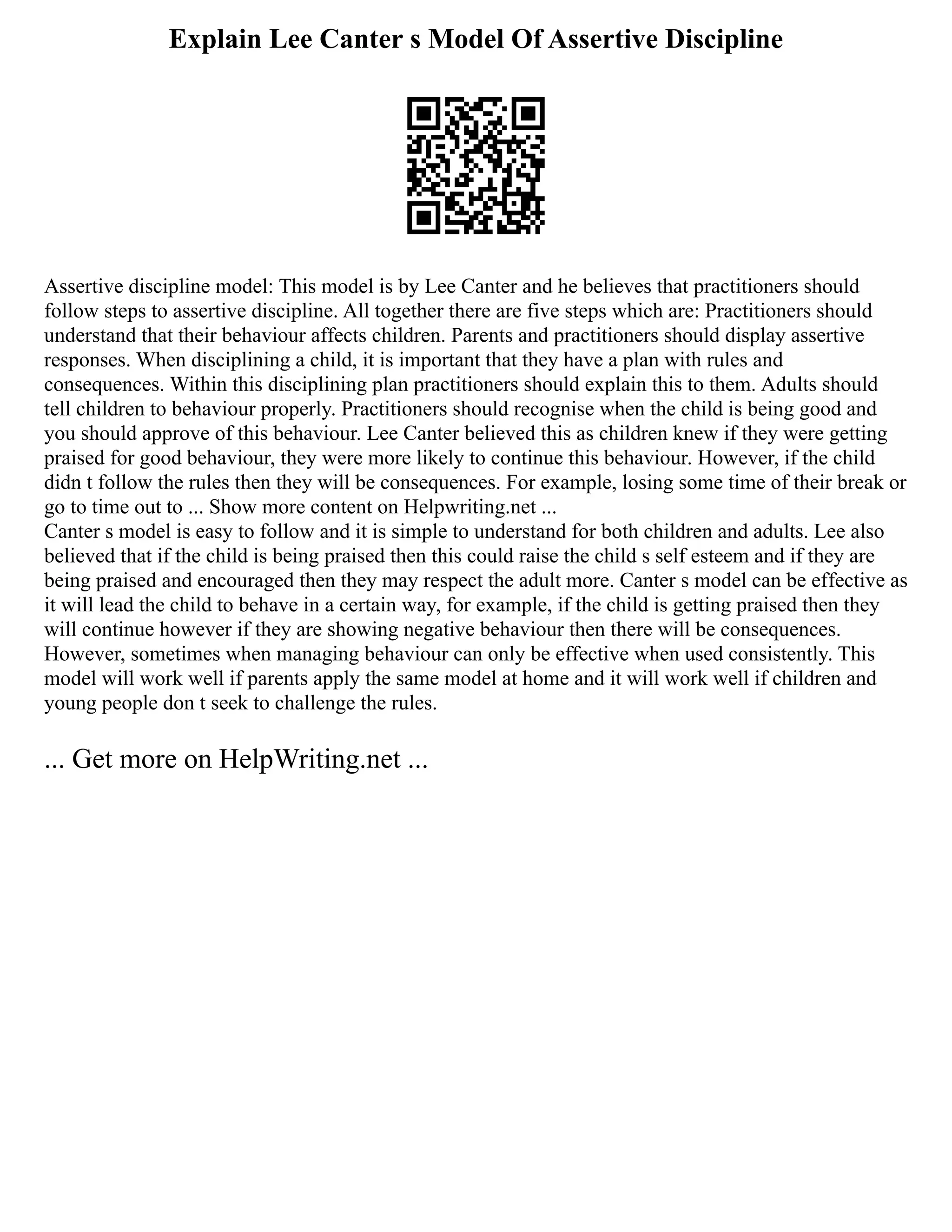 Explain Lee Canter s Model Of Assertive Discipline
Assertive discipline model: This model is by Lee Canter and he believes that practitioners should
follow steps to assertive discipline. All together there are five steps which are: Practitioners should
understand that their behaviour affects children. Parents and practitioners should display assertive
responses. When disciplining a child, it is important that they have a plan with rules and
consequences. Within this disciplining plan practitioners should explain this to them. Adults should
tell children to behaviour properly. Practitioners should recognise when the child is being good and
you should approve of this behaviour. Lee Canter believed this as children knew if they were getting
praised for good behaviour, they were more likely to continue this behaviour. However, if the child
didn t follow the rules then they will be consequences. For example, losing some time of their break or
go to time out to ... Show more content on Helpwriting.net ...
Canter s model is easy to follow and it is simple to understand for both children and adults. Lee also
believed that if the child is being praised then this could raise the child s self esteem and if they are
being praised and encouraged then they may respect the adult more. Canter s model can be effective as
it will lead the child to behave in a certain way, for example, if the child is getting praised then they
will continue however if they are showing negative behaviour then there will be consequences.
However, sometimes when managing behaviour can only be effective when used consistently. This
model will work well if parents apply the same model at home and it will work well if children and
young people don t seek to challenge the rules.
... Get more on HelpWriting.net ...
 
