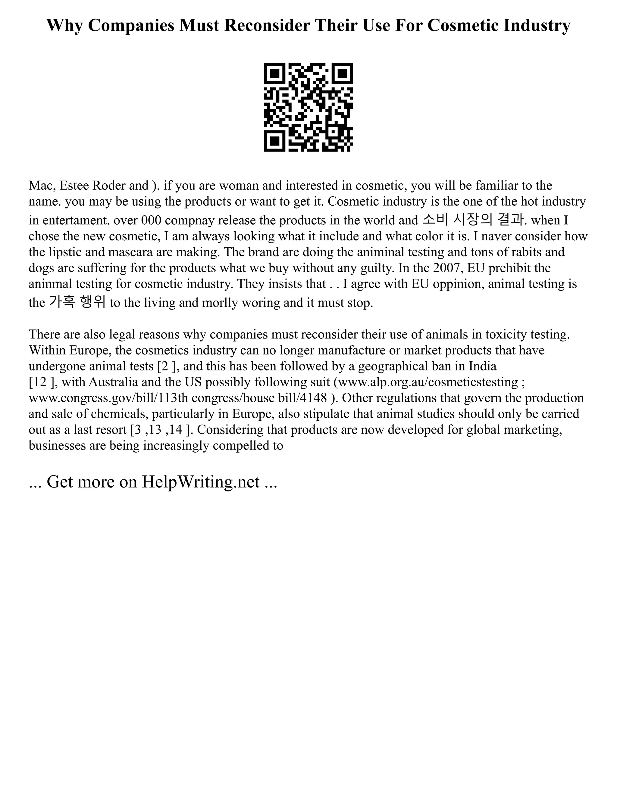 Why Companies Must Reconsider Their Use For Cosmetic Industry
Mac, Estee Roder and ). if you are woman and interested in cosmetic, you will be familiar to the
name. you may be using the products or want to get it. Cosmetic industry is the one of the hot industry
in entertament. over 000 compnay release the products in the world and 소비 시장의 결과. when I
chose the new cosmetic, I am always looking what it include and what color it is. I naver consider how
the lipstic and mascara are making. The brand are doing the animinal testing and tons of rabits and
dogs are suffering for the products what we buy without any guilty. In the 2007, EU prehibit the
aninmal testing for cosmetic industry. They insists that . . I agree with EU oppinion, animal testing is
the 가혹 행위 to the living and morlly woring and it must stop.
There are also legal reasons why companies must reconsider their use of animals in toxicity testing.
Within Europe, the cosmetics industry can no longer manufacture or market products that have
undergone animal tests [2 ], and this has been followed by a geographical ban in India
[12 ], with Australia and the US possibly following suit (www.alp.org.au/cosmeticstesting ;
www.congress.gov/bill/113th congress/house bill/4148 ). Other regulations that govern the production
and sale of chemicals, particularly in Europe, also stipulate that animal studies should only be carried
out as a last resort [3 ,13 ,14 ]. Considering that products are now developed for global marketing,
businesses are being increasingly compelled to
... Get more on HelpWriting.net ...
 