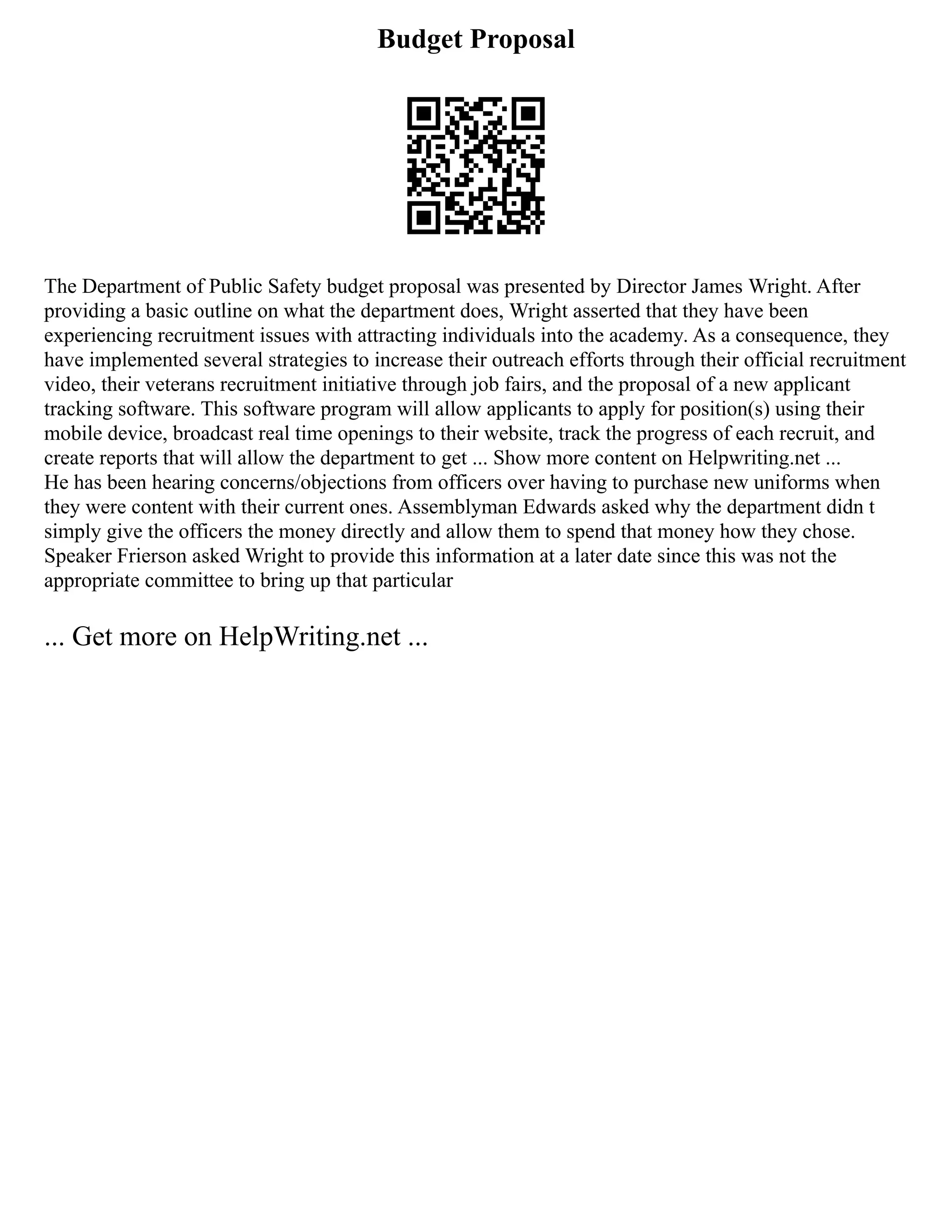 Budget Proposal
The Department of Public Safety budget proposal was presented by Director James Wright. After
providing a basic outline on what the department does, Wright asserted that they have been
experiencing recruitment issues with attracting individuals into the academy. As a consequence, they
have implemented several strategies to increase their outreach efforts through their official recruitment
video, their veterans recruitment initiative through job fairs, and the proposal of a new applicant
tracking software. This software program will allow applicants to apply for position(s) using their
mobile device, broadcast real time openings to their website, track the progress of each recruit, and
create reports that will allow the department to get ... Show more content on Helpwriting.net ...
He has been hearing concerns/objections from officers over having to purchase new uniforms when
they were content with their current ones. Assemblyman Edwards asked why the department didn t
simply give the officers the money directly and allow them to spend that money how they chose.
Speaker Frierson asked Wright to provide this information at a later date since this was not the
appropriate committee to bring up that particular
... Get more on HelpWriting.net ...
 