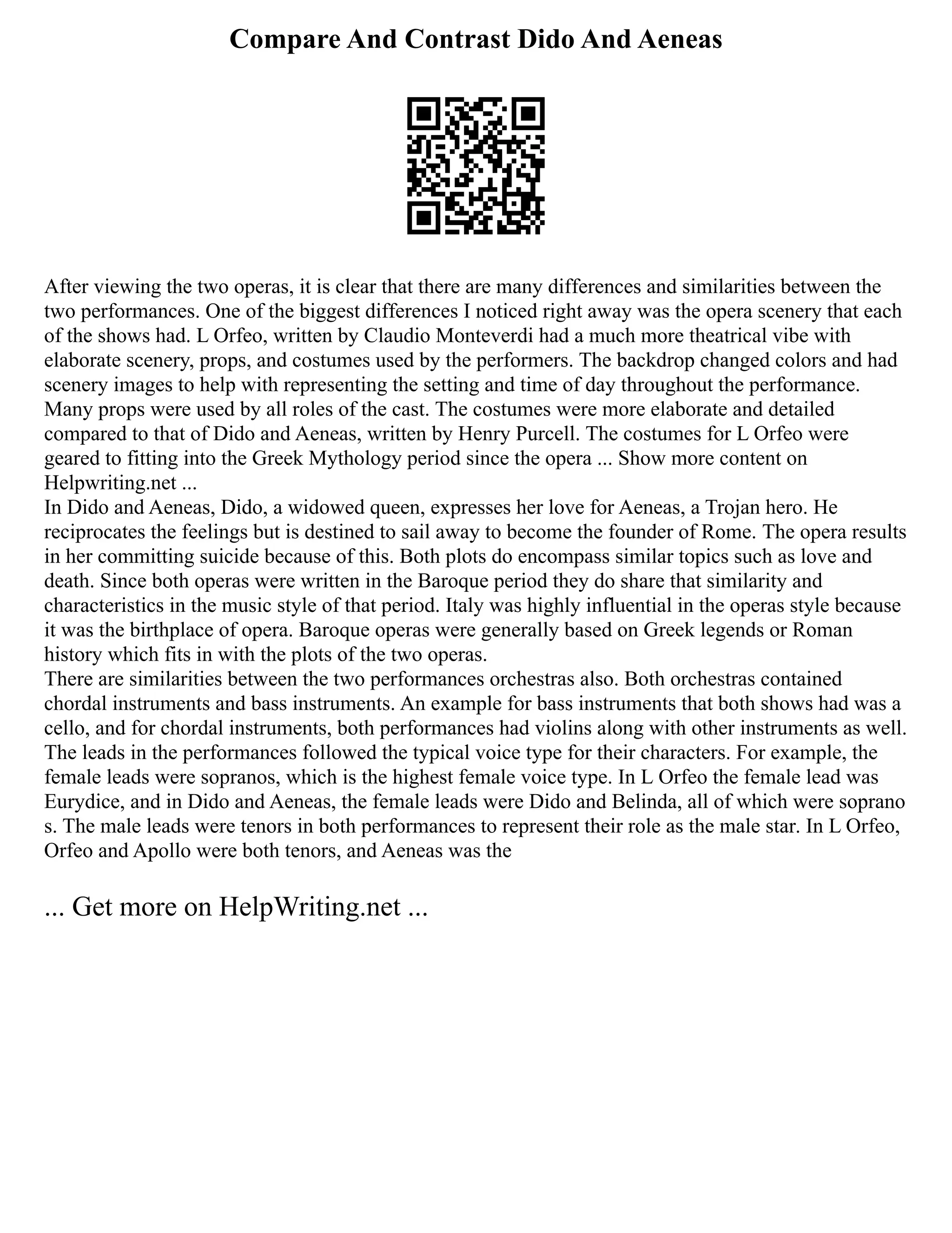 Compare And Contrast Dido And Aeneas
After viewing the two operas, it is clear that there are many differences and similarities between the
two performances. One of the biggest differences I noticed right away was the opera scenery that each
of the shows had. L Orfeo, written by Claudio Monteverdi had a much more theatrical vibe with
elaborate scenery, props, and costumes used by the performers. The backdrop changed colors and had
scenery images to help with representing the setting and time of day throughout the performance.
Many props were used by all roles of the cast. The costumes were more elaborate and detailed
compared to that of Dido and Aeneas, written by Henry Purcell. The costumes for L Orfeo were
geared to fitting into the Greek Mythology period since the opera ... Show more content on
Helpwriting.net ...
In Dido and Aeneas, Dido, a widowed queen, expresses her love for Aeneas, a Trojan hero. He
reciprocates the feelings but is destined to sail away to become the founder of Rome. The opera results
in her committing suicide because of this. Both plots do encompass similar topics such as love and
death. Since both operas were written in the Baroque period they do share that similarity and
characteristics in the music style of that period. Italy was highly influential in the operas style because
it was the birthplace of opera. Baroque operas were generally based on Greek legends or Roman
history which fits in with the plots of the two operas.
There are similarities between the two performances orchestras also. Both orchestras contained
chordal instruments and bass instruments. An example for bass instruments that both shows had was a
cello, and for chordal instruments, both performances had violins along with other instruments as well.
The leads in the performances followed the typical voice type for their characters. For example, the
female leads were sopranos, which is the highest female voice type. In L Orfeo the female lead was
Eurydice, and in Dido and Aeneas, the female leads were Dido and Belinda, all of which were soprano
s. The male leads were tenors in both performances to represent their role as the male star. In L Orfeo,
Orfeo and Apollo were both tenors, and Aeneas was the
... Get more on HelpWriting.net ...
 