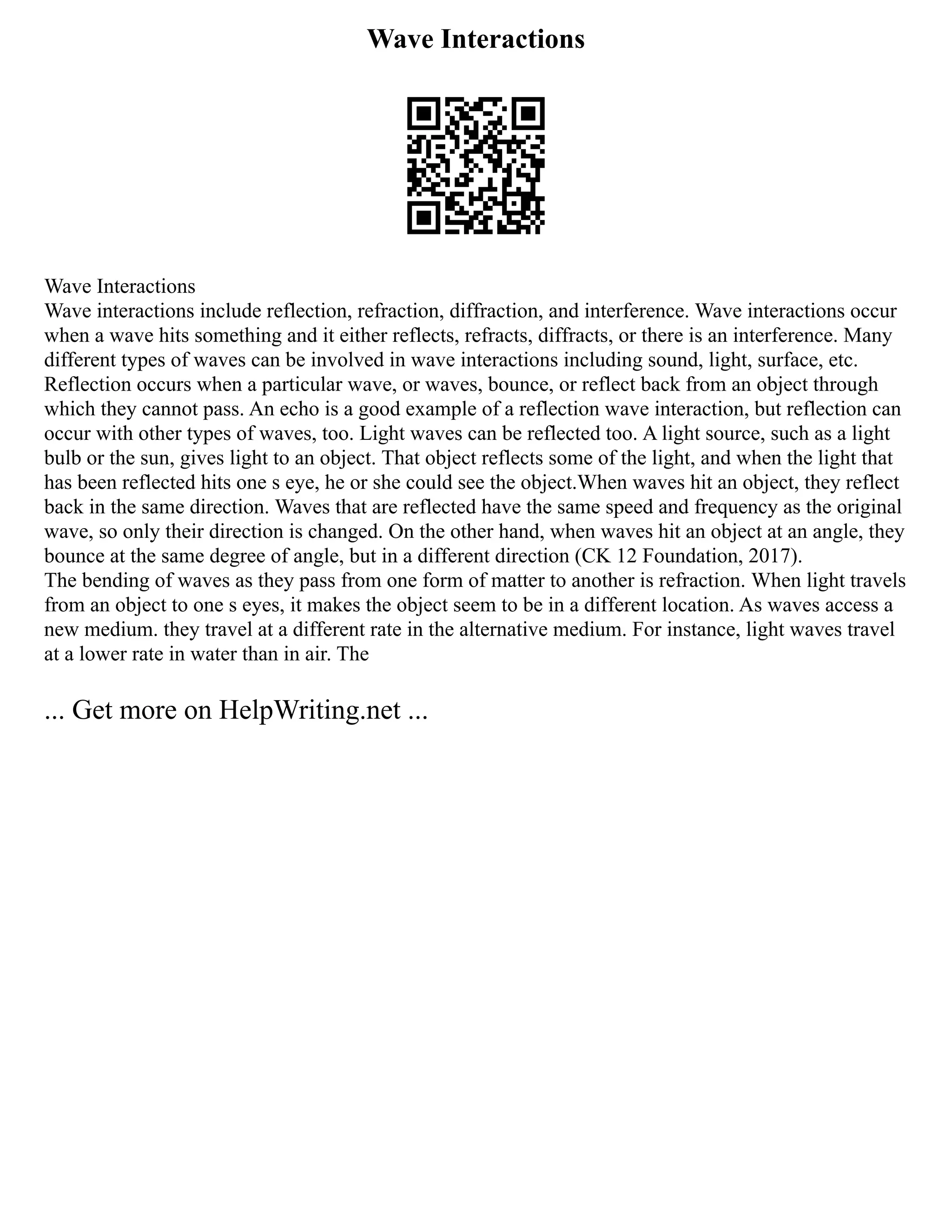 Wave Interactions
Wave Interactions
Wave interactions include reflection, refraction, diffraction, and interference. Wave interactions occur
when a wave hits something and it either reflects, refracts, diffracts, or there is an interference. Many
different types of waves can be involved in wave interactions including sound, light, surface, etc.
Reflection occurs when a particular wave, or waves, bounce, or reflect back from an object through
which they cannot pass. An echo is a good example of a reflection wave interaction, but reflection can
occur with other types of waves, too. Light waves can be reflected too. A light source, such as a light
bulb or the sun, gives light to an object. That object reflects some of the light, and when the light that
has been reflected hits one s eye, he or she could see the object.When waves hit an object, they reflect
back in the same direction. Waves that are reflected have the same speed and frequency as the original
wave, so only their direction is changed. On the other hand, when waves hit an object at an angle, they
bounce at the same degree of angle, but in a different direction (CK 12 Foundation, 2017).
The bending of waves as they pass from one form of matter to another is refraction. When light travels
from an object to one s eyes, it makes the object seem to be in a different location. As waves access a
new medium. they travel at a different rate in the alternative medium. For instance, light waves travel
at a lower rate in water than in air. The
... Get more on HelpWriting.net ...
 