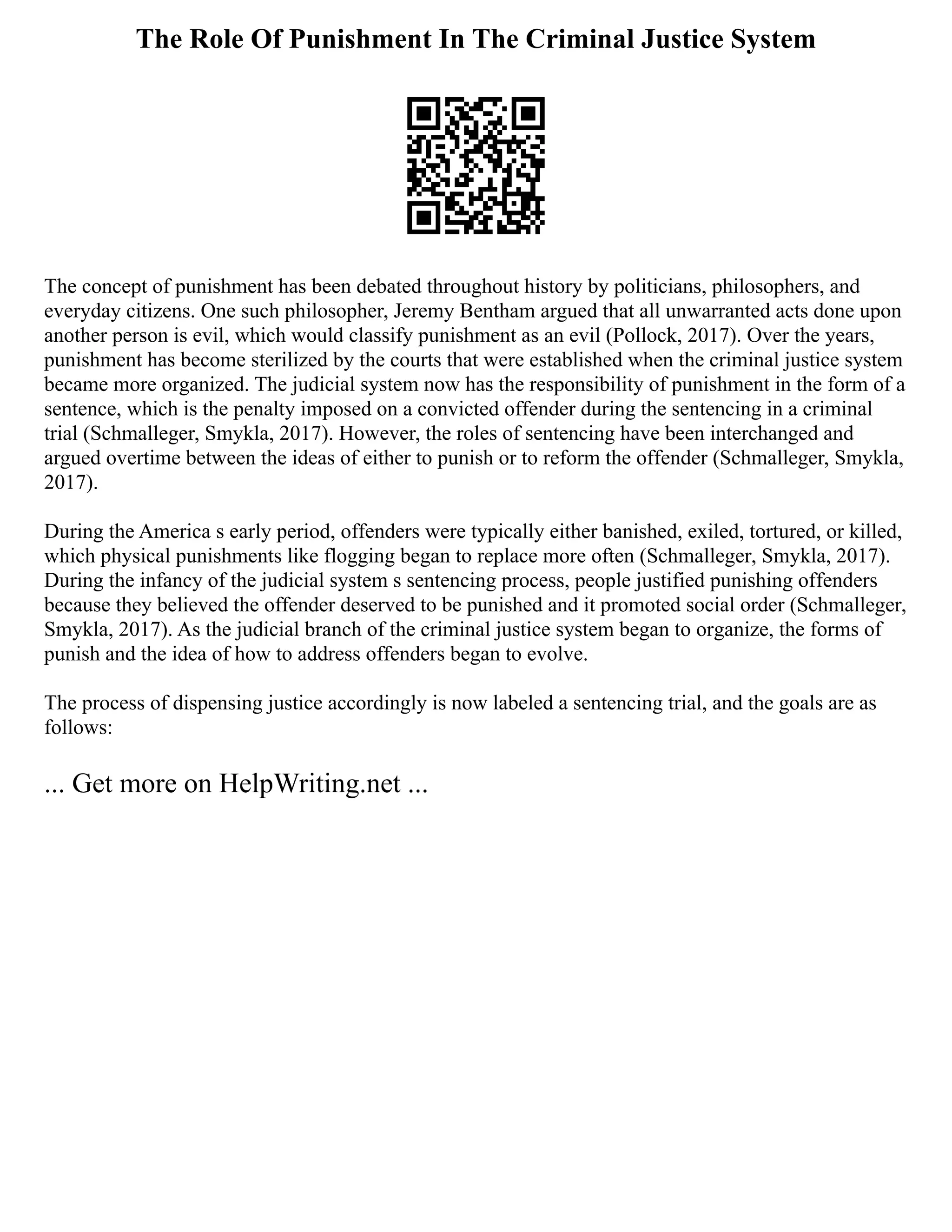 The Role Of Punishment In The Criminal Justice System
The concept of punishment has been debated throughout history by politicians, philosophers, and
everyday citizens. One such philosopher, Jeremy Bentham argued that all unwarranted acts done upon
another person is evil, which would classify punishment as an evil (Pollock, 2017). Over the years,
punishment has become sterilized by the courts that were established when the criminal justice system
became more organized. The judicial system now has the responsibility of punishment in the form of a
sentence, which is the penalty imposed on a convicted offender during the sentencing in a criminal
trial (Schmalleger, Smykla, 2017). However, the roles of sentencing have been interchanged and
argued overtime between the ideas of either to punish or to reform the offender (Schmalleger, Smykla,
2017).
During the America s early period, offenders were typically either banished, exiled, tortured, or killed,
which physical punishments like flogging began to replace more often (Schmalleger, Smykla, 2017).
During the infancy of the judicial system s sentencing process, people justified punishing offenders
because they believed the offender deserved to be punished and it promoted social order (Schmalleger,
Smykla, 2017). As the judicial branch of the criminal justice system began to organize, the forms of
punish and the idea of how to address offenders began to evolve.
The process of dispensing justice accordingly is now labeled a sentencing trial, and the goals are as
follows:
... Get more on HelpWriting.net ...
 