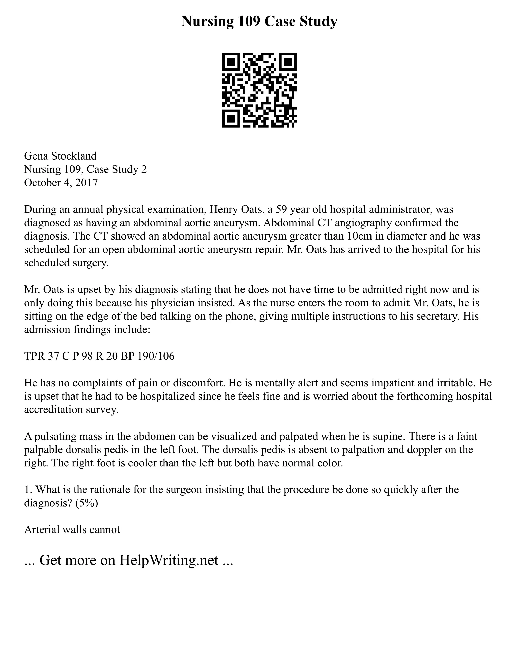 Nursing 109 Case Study
Gena Stockland
Nursing 109, Case Study 2
October 4, 2017
During an annual physical examination, Henry Oats, a 59 year old hospital administrator, was
diagnosed as having an abdominal aortic aneurysm. Abdominal CT angiography confirmed the
diagnosis. The CT showed an abdominal aortic aneurysm greater than 10cm in diameter and he was
scheduled for an open abdominal aortic aneurysm repair. Mr. Oats has arrived to the hospital for his
scheduled surgery.
Mr. Oats is upset by his diagnosis stating that he does not have time to be admitted right now and is
only doing this because his physician insisted. As the nurse enters the room to admit Mr. Oats, he is
sitting on the edge of the bed talking on the phone, giving multiple instructions to his secretary. His
admission findings include:
TPR 37 C P 98 R 20 BP 190/106
He has no complaints of pain or discomfort. He is mentally alert and seems impatient and irritable. He
is upset that he had to be hospitalized since he feels fine and is worried about the forthcoming hospital
accreditation survey.
A pulsating mass in the abdomen can be visualized and palpated when he is supine. There is a faint
palpable dorsalis pedis in the left foot. The dorsalis pedis is absent to palpation and doppler on the
right. The right foot is cooler than the left but both have normal color.
1. What is the rationale for the surgeon insisting that the procedure be done so quickly after the
diagnosis? (5%)
Arterial walls cannot
... Get more on HelpWriting.net ...
 