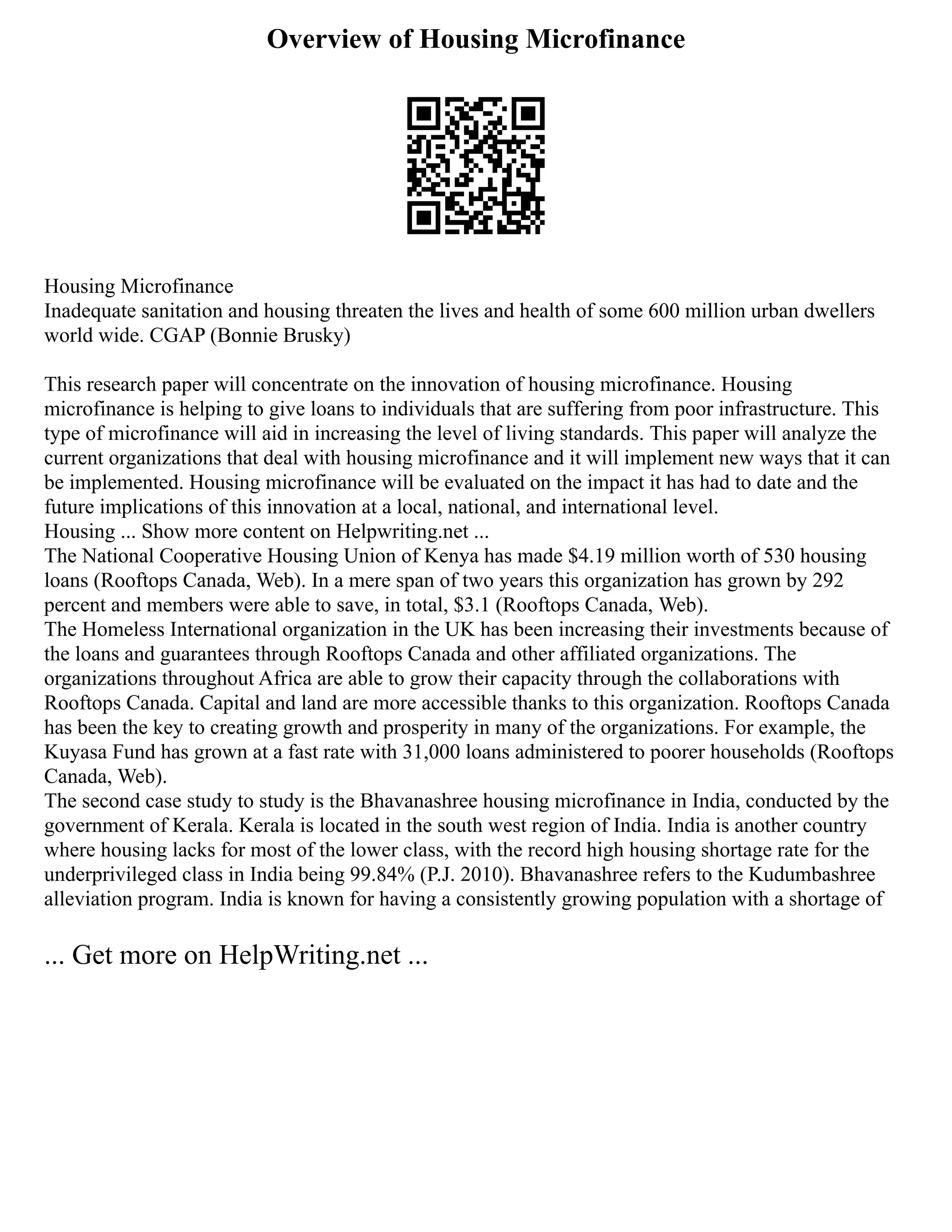 Overview of Housing Microfinance
Housing Microfinance
Inadequate sanitation and housing threaten the lives and health of some 600 million urban dwellers
world wide. CGAP (Bonnie Brusky)
This research paper will concentrate on the innovation of housing microfinance. Housing
microfinance is helping to give loans to individuals that are suffering from poor infrastructure. This
type of microfinance will aid in increasing the level of living standards. This paper will analyze the
current organizations that deal with housing microfinance and it will implement new ways that it can
be implemented. Housing microfinance will be evaluated on the impact it has had to date and the
future implications of this innovation at a local, national, and international level.
Housing ... Show more content on Helpwriting.net ...
The National Cooperative Housing Union of Kenya has made $4.19 million worth of 530 housing
loans (Rooftops Canada, Web). In a mere span of two years this organization has grown by 292
percent and members were able to save, in total, $3.1 (Rooftops Canada, Web).
The Homeless International organization in the UK has been increasing their investments because of
the loans and guarantees through Rooftops Canada and other affiliated organizations. The
organizations throughout Africa are able to grow their capacity through the collaborations with
Rooftops Canada. Capital and land are more accessible thanks to this organization. Rooftops Canada
has been the key to creating growth and prosperity in many of the organizations. For example, the
Kuyasa Fund has grown at a fast rate with 31,000 loans administered to poorer households (Rooftops
Canada, Web).
The second case study to study is the Bhavanashree housing microfinance in India, conducted by the
government of Kerala. Kerala is located in the south west region of India. India is another country
where housing lacks for most of the lower class, with the record high housing shortage rate for the
underprivileged class in India being 99.84% (P.J. 2010). Bhavanashree refers to the Kudumbashree
alleviation program. India is known for having a consistently growing population with a shortage of
... Get more on HelpWriting.net ...
 