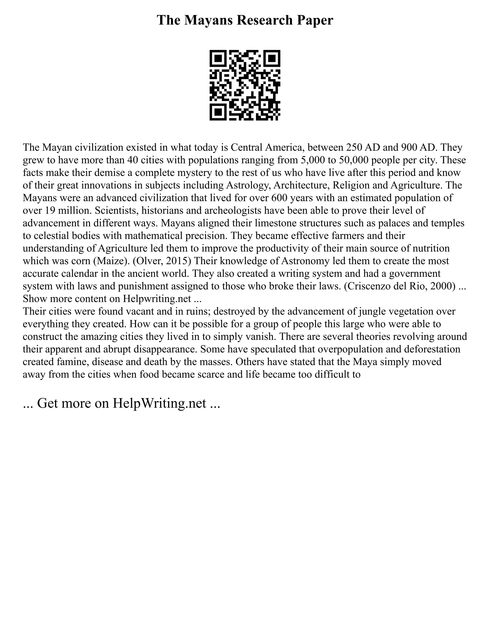 The Mayans Research Paper
The Mayan civilization existed in what today is Central America, between 250 AD and 900 AD. They
grew to have more than 40 cities with populations ranging from 5,000 to 50,000 people per city. These
facts make their demise a complete mystery to the rest of us who have live after this period and know
of their great innovations in subjects including Astrology, Architecture, Religion and Agriculture. The
Mayans were an advanced civilization that lived for over 600 years with an estimated population of
over 19 million. Scientists, historians and archeologists have been able to prove their level of
advancement in different ways. Mayans aligned their limestone structures such as palaces and temples
to celestial bodies with mathematical precision. They became effective farmers and their
understanding of Agriculture led them to improve the productivity of their main source of nutrition
which was corn (Maize). (Olver, 2015) Their knowledge of Astronomy led them to create the most
accurate calendar in the ancient world. They also created a writing system and had a government
system with laws and punishment assigned to those who broke their laws. (Criscenzo del Rio, 2000) ...
Show more content on Helpwriting.net ...
Their cities were found vacant and in ruins; destroyed by the advancement of jungle vegetation over
everything they created. How can it be possible for a group of people this large who were able to
construct the amazing cities they lived in to simply vanish. There are several theories revolving around
their apparent and abrupt disappearance. Some have speculated that overpopulation and deforestation
created famine, disease and death by the masses. Others have stated that the Maya simply moved
away from the cities when food became scarce and life became too difficult to
... Get more on HelpWriting.net ...
 