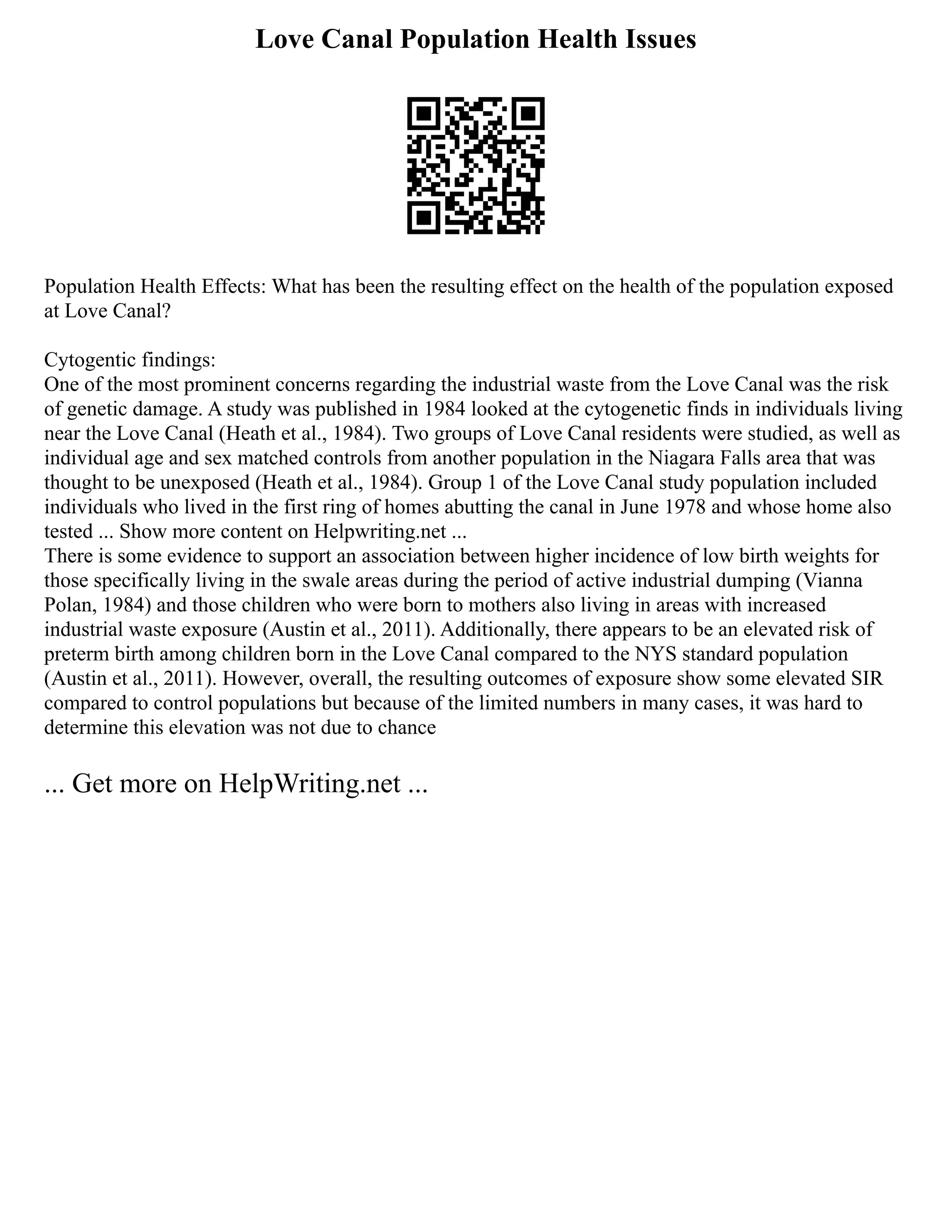 Love Canal Population Health Issues
Population Health Effects: What has been the resulting effect on the health of the population exposed
at Love Canal?
Cytogentic findings:
One of the most prominent concerns regarding the industrial waste from the Love Canal was the risk
of genetic damage. A study was published in 1984 looked at the cytogenetic finds in individuals living
near the Love Canal (Heath et al., 1984). Two groups of Love Canal residents were studied, as well as
individual age and sex matched controls from another population in the Niagara Falls area that was
thought to be unexposed (Heath et al., 1984). Group 1 of the Love Canal study population included
individuals who lived in the first ring of homes abutting the canal in June 1978 and whose home also
tested ... Show more content on Helpwriting.net ...
There is some evidence to support an association between higher incidence of low birth weights for
those specifically living in the swale areas during the period of active industrial dumping (Vianna
Polan, 1984) and those children who were born to mothers also living in areas with increased
industrial waste exposure (Austin et al., 2011). Additionally, there appears to be an elevated risk of
preterm birth among children born in the Love Canal compared to the NYS standard population
(Austin et al., 2011). However, overall, the resulting outcomes of exposure show some elevated SIR
compared to control populations but because of the limited numbers in many cases, it was hard to
determine this elevation was not due to chance
... Get more on HelpWriting.net ...
 