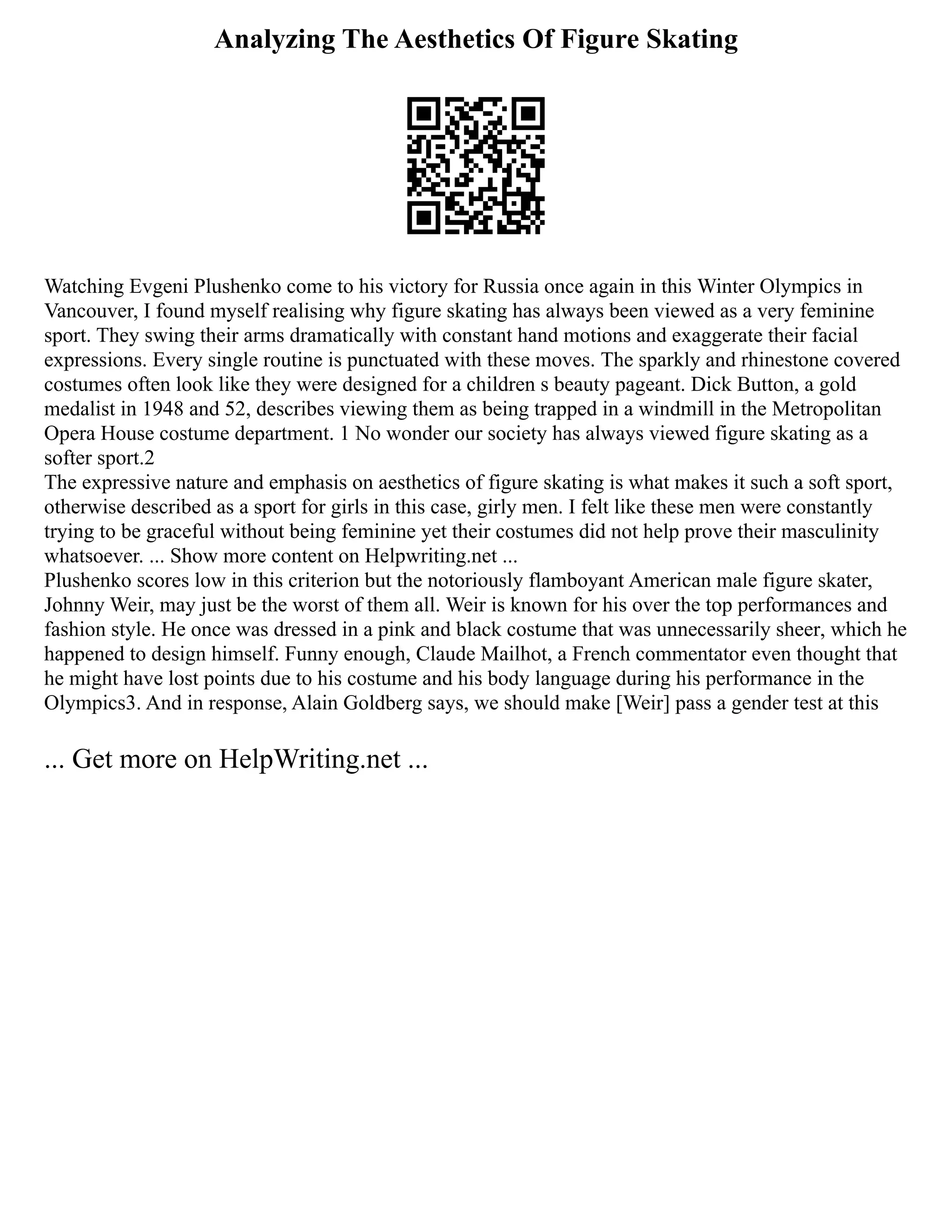 Analyzing The Aesthetics Of Figure Skating
Watching Evgeni Plushenko come to his victory for Russia once again in this Winter Olympics in
Vancouver, I found myself realising why figure skating has always been viewed as a very feminine
sport. They swing their arms dramatically with constant hand motions and exaggerate their facial
expressions. Every single routine is punctuated with these moves. The sparkly and rhinestone covered
costumes often look like they were designed for a children s beauty pageant. Dick Button, a gold
medalist in 1948 and 52, describes viewing them as being trapped in a windmill in the Metropolitan
Opera House costume department. 1 No wonder our society has always viewed figure skating as a
softer sport.2
The expressive nature and emphasis on aesthetics of figure skating is what makes it such a soft sport,
otherwise described as a sport for girls in this case, girly men. I felt like these men were constantly
trying to be graceful without being feminine yet their costumes did not help prove their masculinity
whatsoever. ... Show more content on Helpwriting.net ...
Plushenko scores low in this criterion but the notoriously flamboyant American male figure skater,
Johnny Weir, may just be the worst of them all. Weir is known for his over the top performances and
fashion style. He once was dressed in a pink and black costume that was unnecessarily sheer, which he
happened to design himself. Funny enough, Claude Mailhot, a French commentator even thought that
he might have lost points due to his costume and his body language during his performance in the
Olympics3. And in response, Alain Goldberg says, we should make [Weir] pass a gender test at this
... Get more on HelpWriting.net ...
 