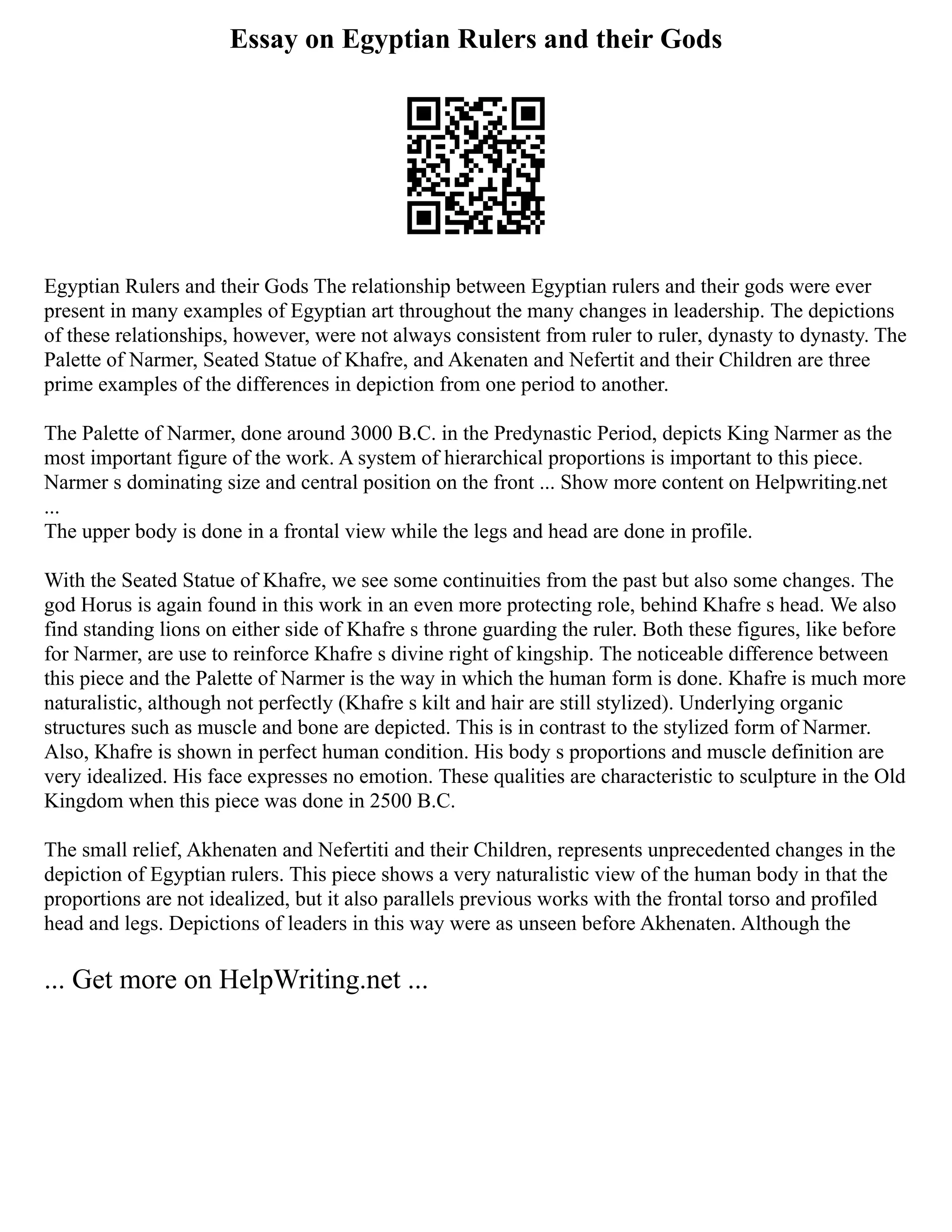 Essay on Egyptian Rulers and their Gods
Egyptian Rulers and their Gods The relationship between Egyptian rulers and their gods were ever
present in many examples of Egyptian art throughout the many changes in leadership. The depictions
of these relationships, however, were not always consistent from ruler to ruler, dynasty to dynasty. The
Palette of Narmer, Seated Statue of Khafre, and Akenaten and Nefertit and their Children are three
prime examples of the differences in depiction from one period to another.
The Palette of Narmer, done around 3000 B.C. in the Predynastic Period, depicts King Narmer as the
most important figure of the work. A system of hierarchical proportions is important to this piece.
Narmer s dominating size and central position on the front ... Show more content on Helpwriting.net
...
The upper body is done in a frontal view while the legs and head are done in profile.
With the Seated Statue of Khafre, we see some continuities from the past but also some changes. The
god Horus is again found in this work in an even more protecting role, behind Khafre s head. We also
find standing lions on either side of Khafre s throne guarding the ruler. Both these figures, like before
for Narmer, are use to reinforce Khafre s divine right of kingship. The noticeable difference between
this piece and the Palette of Narmer is the way in which the human form is done. Khafre is much more
naturalistic, although not perfectly (Khafre s kilt and hair are still stylized). Underlying organic
structures such as muscle and bone are depicted. This is in contrast to the stylized form of Narmer.
Also, Khafre is shown in perfect human condition. His body s proportions and muscle definition are
very idealized. His face expresses no emotion. These qualities are characteristic to sculpture in the Old
Kingdom when this piece was done in 2500 B.C.
The small relief, Akhenaten and Nefertiti and their Children, represents unprecedented changes in the
depiction of Egyptian rulers. This piece shows a very naturalistic view of the human body in that the
proportions are not idealized, but it also parallels previous works with the frontal torso and profiled
head and legs. Depictions of leaders in this way were as unseen before Akhenaten. Although the
... Get more on HelpWriting.net ...
 
