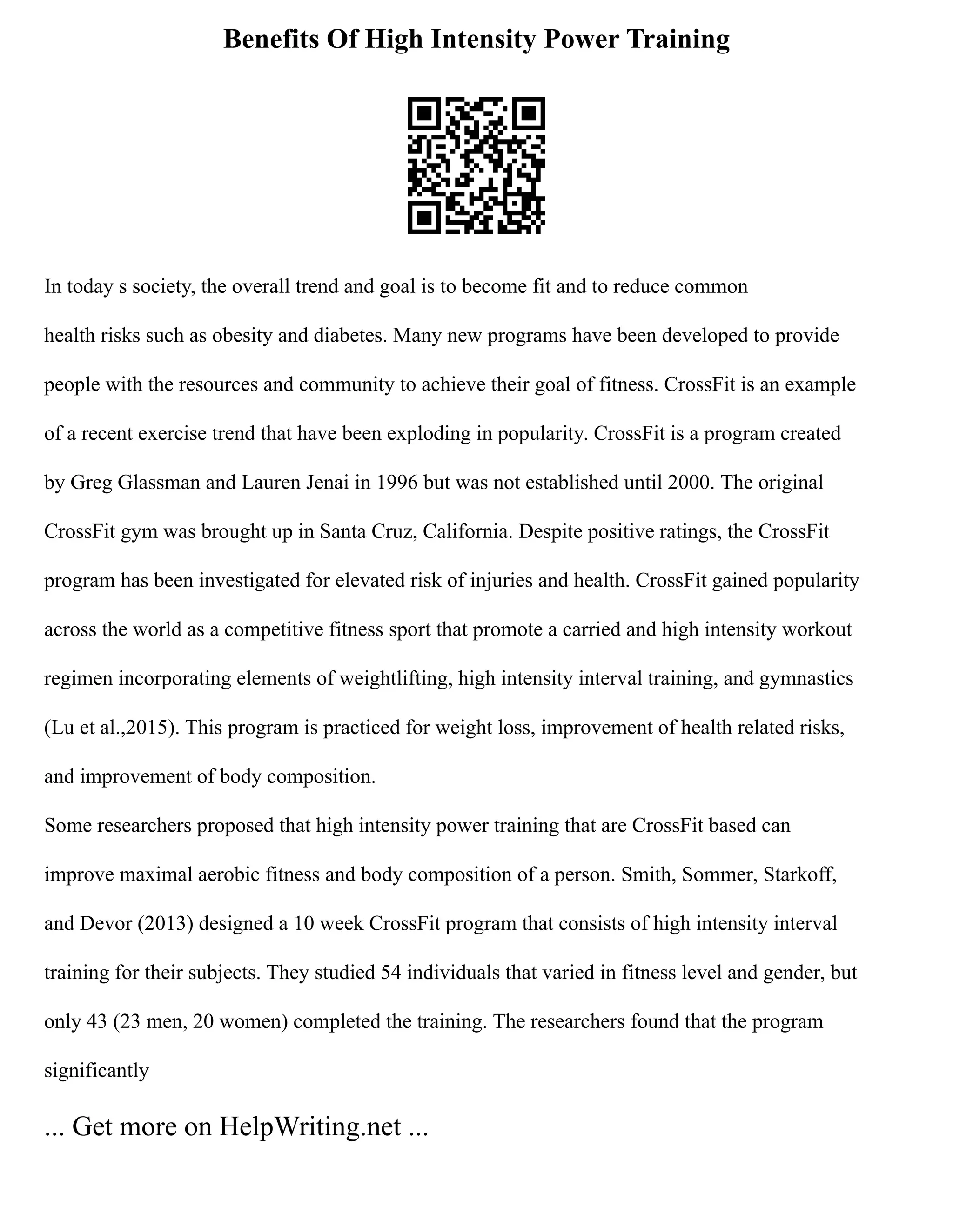 Benefits Of High Intensity Power Training
In today s society, the overall trend and goal is to become fit and to reduce common
health risks such as obesity and diabetes. Many new programs have been developed to provide
people with the resources and community to achieve their goal of fitness. CrossFit is an example
of a recent exercise trend that have been exploding in popularity. CrossFit is a program created
by Greg Glassman and Lauren Jenai in 1996 but was not established until 2000. The original
CrossFit gym was brought up in Santa Cruz, California. Despite positive ratings, the CrossFit
program has been investigated for elevated risk of injuries and health. CrossFit gained popularity
across the world as a competitive fitness sport that promote a carried and high intensity workout
regimen incorporating elements of weightlifting, high intensity interval training, and gymnastics
(Lu et al.,2015). This program is practiced for weight loss, improvement of health related risks,
and improvement of body composition.
Some researchers proposed that high intensity power training that are CrossFit based can
improve maximal aerobic fitness and body composition of a person. Smith, Sommer, Starkoff,
and Devor (2013) designed a 10 week CrossFit program that consists of high intensity interval
training for their subjects. They studied 54 individuals that varied in fitness level and gender, but
only 43 (23 men, 20 women) completed the training. The researchers found that the program
significantly
... Get more on HelpWriting.net ...
 