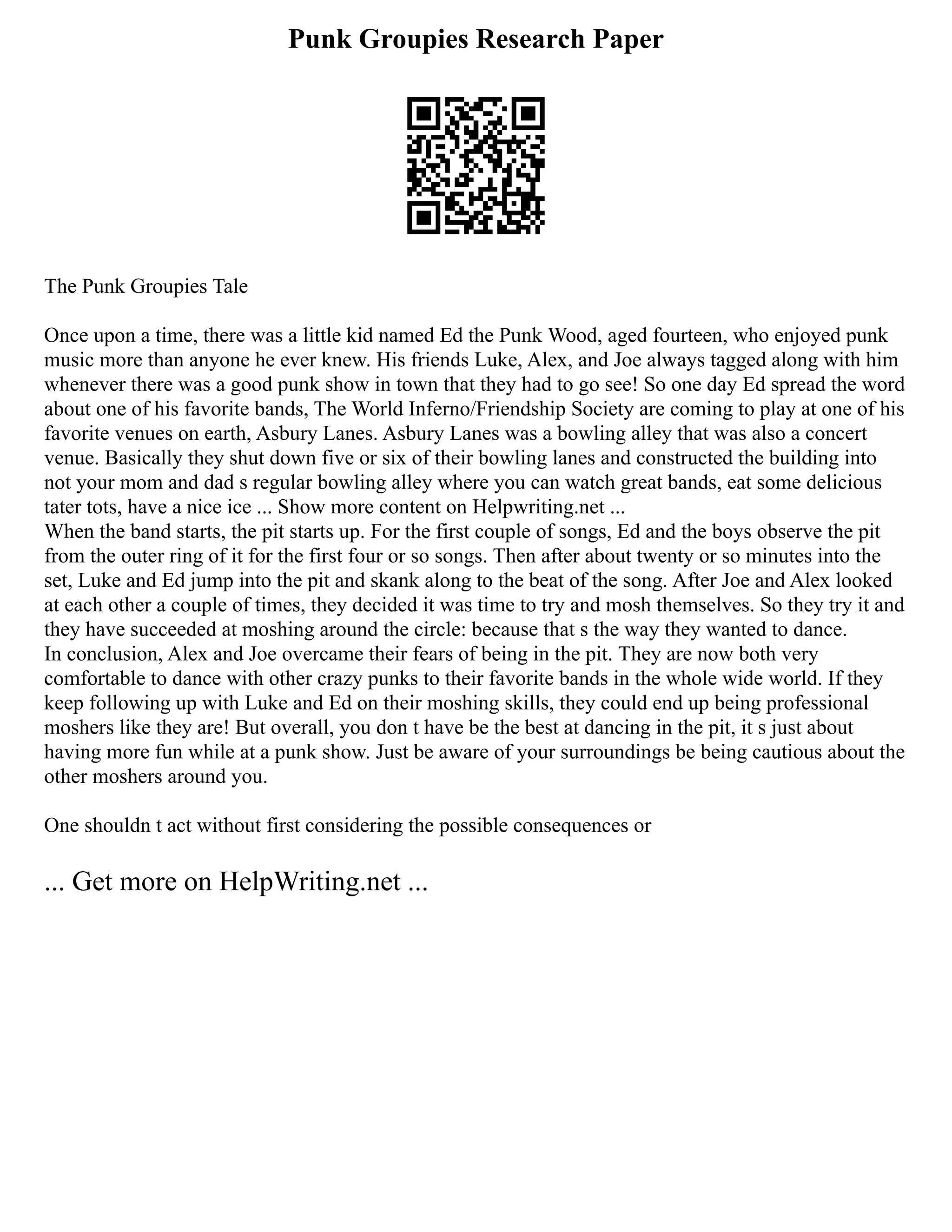 Punk Groupies Research Paper
The Punk Groupies Tale
Once upon a time, there was a little kid named Ed the Punk Wood, aged fourteen, who enjoyed punk
music more than anyone he ever knew. His friends Luke, Alex, and Joe always tagged along with him
whenever there was a good punk show in town that they had to go see! So one day Ed spread the word
about one of his favorite bands, The World Inferno/Friendship Society are coming to play at one of his
favorite venues on earth, Asbury Lanes. Asbury Lanes was a bowling alley that was also a concert
venue. Basically they shut down five or six of their bowling lanes and constructed the building into
not your mom and dad s regular bowling alley where you can watch great bands, eat some delicious
tater tots, have a nice ice ... Show more content on Helpwriting.net ...
When the band starts, the pit starts up. For the first couple of songs, Ed and the boys observe the pit
from the outer ring of it for the first four or so songs. Then after about twenty or so minutes into the
set, Luke and Ed jump into the pit and skank along to the beat of the song. After Joe and Alex looked
at each other a couple of times, they decided it was time to try and mosh themselves. So they try it and
they have succeeded at moshing around the circle: because that s the way they wanted to dance.
In conclusion, Alex and Joe overcame their fears of being in the pit. They are now both very
comfortable to dance with other crazy punks to their favorite bands in the whole wide world. If they
keep following up with Luke and Ed on their moshing skills, they could end up being professional
moshers like they are! But overall, you don t have be the best at dancing in the pit, it s just about
having more fun while at a punk show. Just be aware of your surroundings be being cautious about the
other moshers around you.
One shouldn t act without first considering the possible consequences or
... Get more on HelpWriting.net ...
 