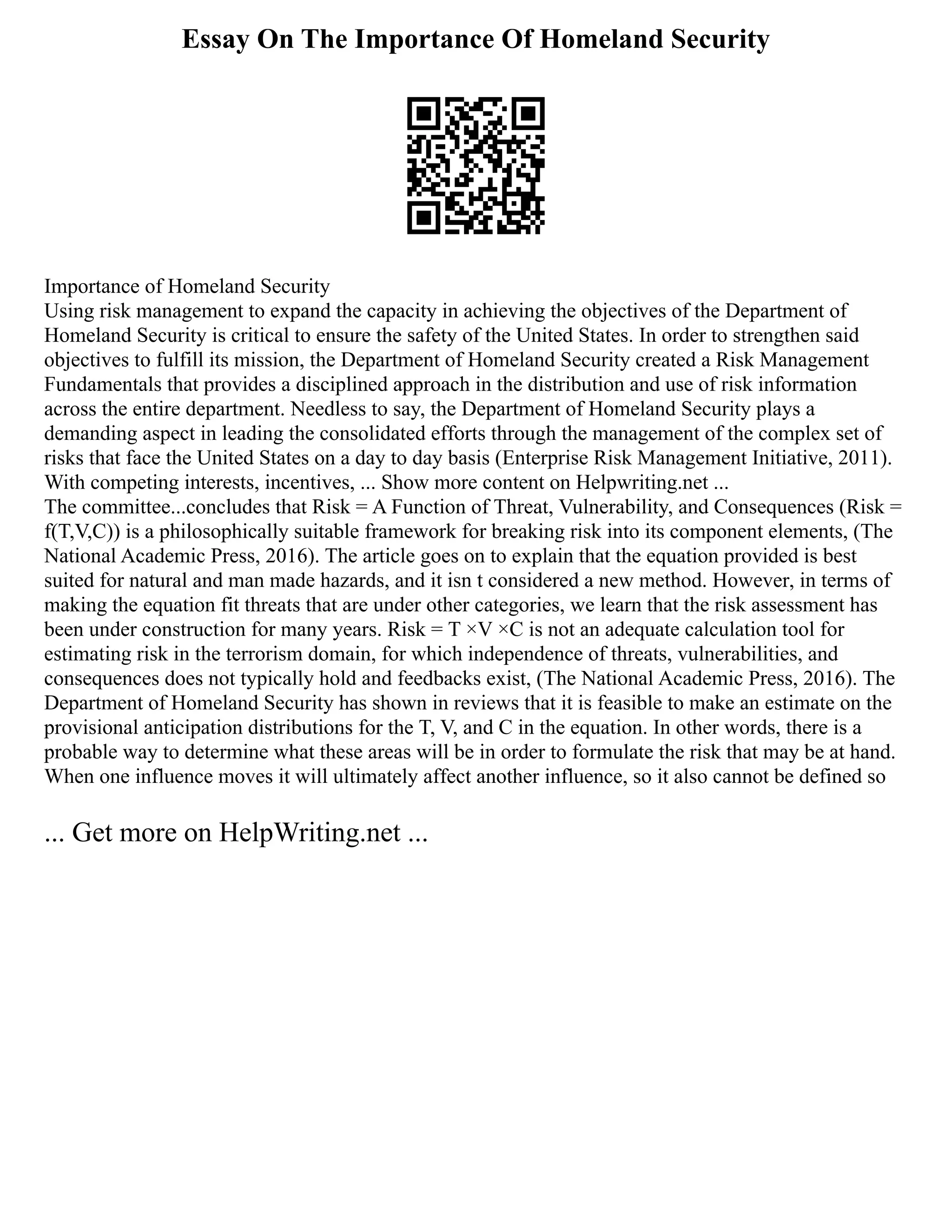 Essay On The Importance Of Homeland Security
Importance of Homeland Security
Using risk management to expand the capacity in achieving the objectives of the Department of
Homeland Security is critical to ensure the safety of the United States. In order to strengthen said
objectives to fulfill its mission, the Department of Homeland Security created a Risk Management
Fundamentals that provides a disciplined approach in the distribution and use of risk information
across the entire department. Needless to say, the Department of Homeland Security plays a
demanding aspect in leading the consolidated efforts through the management of the complex set of
risks that face the United States on a day to day basis (Enterprise Risk Management Initiative, 2011).
With competing interests, incentives, ... Show more content on Helpwriting.net ...
The committee...concludes that Risk = A Function of Threat, Vulnerability, and Consequences (Risk =
f(T,V,C)) is a philosophically suitable framework for breaking risk into its component elements, (The
National Academic Press, 2016). The article goes on to explain that the equation provided is best
suited for natural and man made hazards, and it isn t considered a new method. However, in terms of
making the equation fit threats that are under other categories, we learn that the risk assessment has
been under construction for many years. Risk = T ×V ×C is not an adequate calculation tool for
estimating risk in the terrorism domain, for which independence of threats, vulnerabilities, and
consequences does not typically hold and feedbacks exist, (The National Academic Press, 2016). The
Department of Homeland Security has shown in reviews that it is feasible to make an estimate on the
provisional anticipation distributions for the T, V, and C in the equation. In other words, there is a
probable way to determine what these areas will be in order to formulate the risk that may be at hand.
When one influence moves it will ultimately affect another influence, so it also cannot be defined so
... Get more on HelpWriting.net ...
 