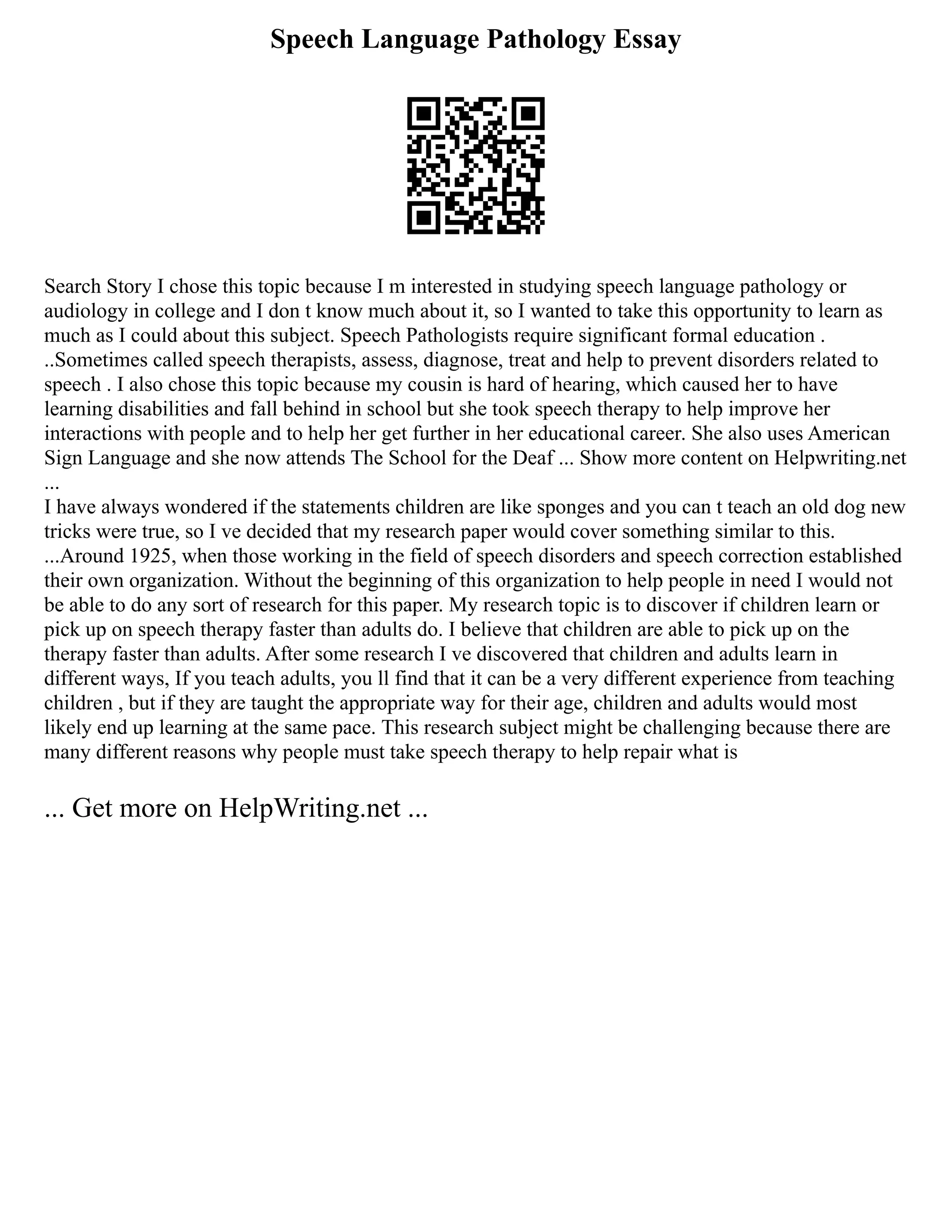 Speech Language Pathology Essay
Search Story I chose this topic because I m interested in studying speech language pathology or
audiology in college and I don t know much about it, so I wanted to take this opportunity to learn as
much as I could about this subject. Speech Pathologists require significant formal education .
..Sometimes called speech therapists, assess, diagnose, treat and help to prevent disorders related to
speech . I also chose this topic because my cousin is hard of hearing, which caused her to have
learning disabilities and fall behind in school but she took speech therapy to help improve her
interactions with people and to help her get further in her educational career. She also uses American
Sign Language and she now attends The School for the Deaf ... Show more content on Helpwriting.net
...
I have always wondered if the statements children are like sponges and you can t teach an old dog new
tricks were true, so I ve decided that my research paper would cover something similar to this.
...Around 1925, when those working in the field of speech disorders and speech correction established
their own organization. Without the beginning of this organization to help people in need I would not
be able to do any sort of research for this paper. My research topic is to discover if children learn or
pick up on speech therapy faster than adults do. I believe that children are able to pick up on the
therapy faster than adults. After some research I ve discovered that children and adults learn in
different ways, If you teach adults, you ll find that it can be a very different experience from teaching
children , but if they are taught the appropriate way for their age, children and adults would most
likely end up learning at the same pace. This research subject might be challenging because there are
many different reasons why people must take speech therapy to help repair what is
... Get more on HelpWriting.net ...
 