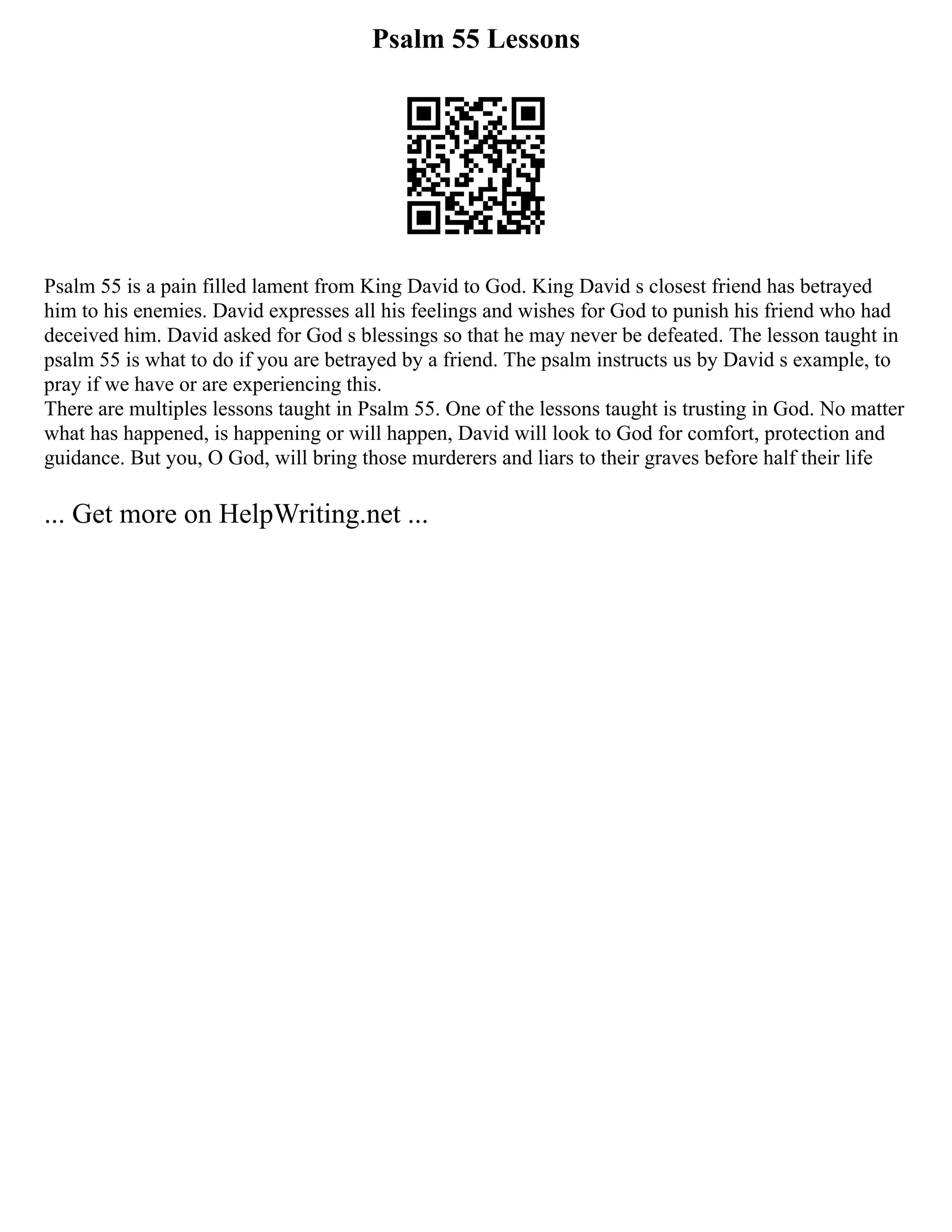 Psalm 55 Lessons
Psalm 55 is a pain filled lament from King David to God. King David s closest friend has betrayed
him to his enemies. David expresses all his feelings and wishes for God to punish his friend who had
deceived him. David asked for God s blessings so that he may never be defeated. The lesson taught in
psalm 55 is what to do if you are betrayed by a friend. The psalm instructs us by David s example, to
pray if we have or are experiencing this.
There are multiples lessons taught in Psalm 55. One of the lessons taught is trusting in God. No matter
what has happened, is happening or will happen, David will look to God for comfort, protection and
guidance. But you, O God, will bring those murderers and liars to their graves before half their life
... Get more on HelpWriting.net ...
 