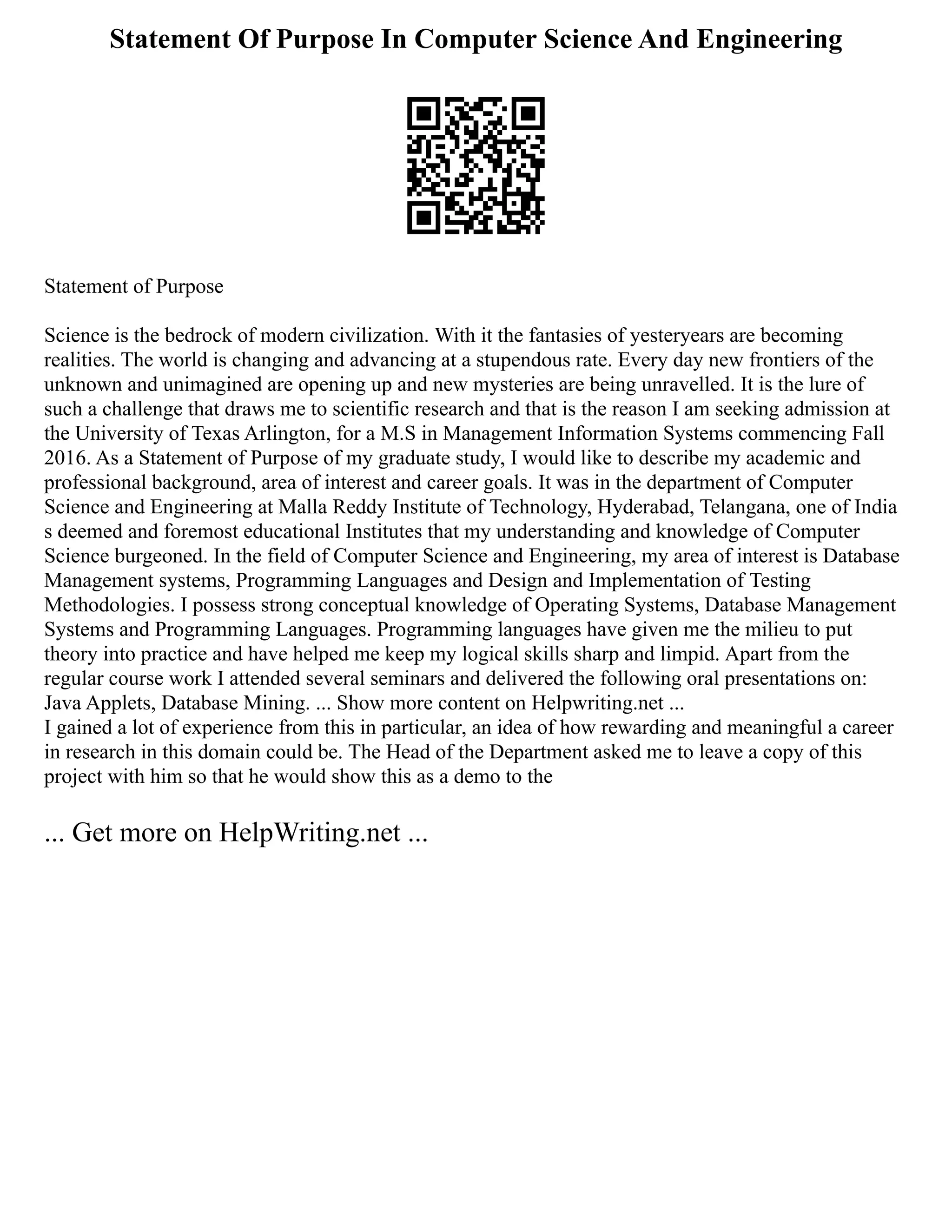 Statement Of Purpose In Computer Science And Engineering
Statement of Purpose
Science is the bedrock of modern civilization. With it the fantasies of yesteryears are becoming
realities. The world is changing and advancing at a stupendous rate. Every day new frontiers of the
unknown and unimagined are opening up and new mysteries are being unravelled. It is the lure of
such a challenge that draws me to scientific research and that is the reason I am seeking admission at
the University of Texas Arlington, for a M.S in Management Information Systems commencing Fall
2016. As a Statement of Purpose of my graduate study, I would like to describe my academic and
professional background, area of interest and career goals. It was in the department of Computer
Science and Engineering at Malla Reddy Institute of Technology, Hyderabad, Telangana, one of India
s deemed and foremost educational Institutes that my understanding and knowledge of Computer
Science burgeoned. In the field of Computer Science and Engineering, my area of interest is Database
Management systems, Programming Languages and Design and Implementation of Testing
Methodologies. I possess strong conceptual knowledge of Operating Systems, Database Management
Systems and Programming Languages. Programming languages have given me the milieu to put
theory into practice and have helped me keep my logical skills sharp and limpid. Apart from the
regular course work I attended several seminars and delivered the following oral presentations on:
Java Applets, Database Mining. ... Show more content on Helpwriting.net ...
I gained a lot of experience from this in particular, an idea of how rewarding and meaningful a career
in research in this domain could be. The Head of the Department asked me to leave a copy of this
project with him so that he would show this as a demo to the
... Get more on HelpWriting.net ...
 