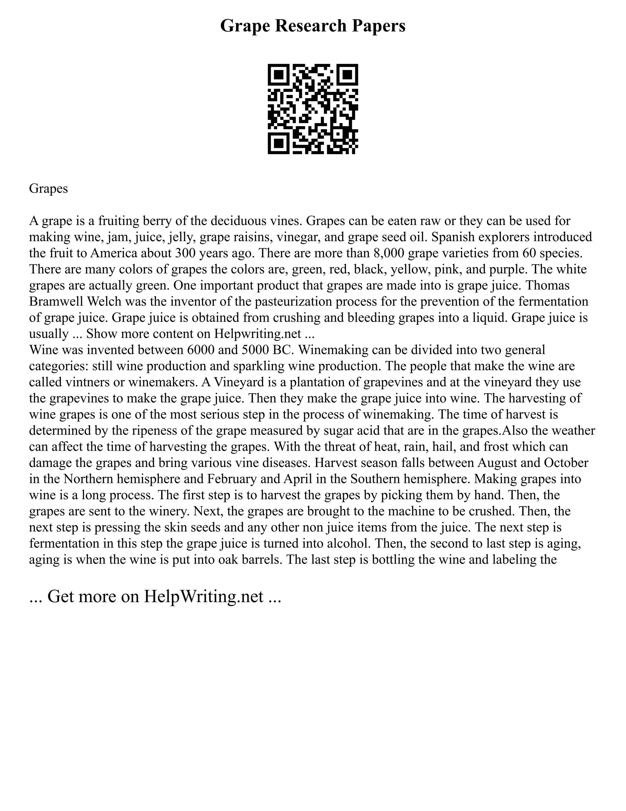 Grape Research Papers
Grapes
A grape is a fruiting berry of the deciduous vines. Grapes can be eaten raw or they can be used for
making wine, jam, juice, jelly, grape raisins, vinegar, and grape seed oil. Spanish explorers introduced
the fruit to America about 300 years ago. There are more than 8,000 grape varieties from 60 species.
There are many colors of grapes the colors are, green, red, black, yellow, pink, and purple. The white
grapes are actually green. One important product that grapes are made into is grape juice. Thomas
Bramwell Welch was the inventor of the pasteurization process for the prevention of the fermentation
of grape juice. Grape juice is obtained from crushing and bleeding grapes into a liquid. Grape juice is
usually ... Show more content on Helpwriting.net ...
Wine was invented between 6000 and 5000 BC. Winemaking can be divided into two general
categories: still wine production and sparkling wine production. The people that make the wine are
called vintners or winemakers. A Vineyard is a plantation of grapevines and at the vineyard they use
the grapevines to make the grape juice. Then they make the grape juice into wine. The harvesting of
wine grapes is one of the most serious step in the process of winemaking. The time of harvest is
determined by the ripeness of the grape measured by sugar acid that are in the grapes.Also the weather
can affect the time of harvesting the grapes. With the threat of heat, rain, hail, and frost which can
damage the grapes and bring various vine diseases. Harvest season falls between August and October
in the Northern hemisphere and February and April in the Southern hemisphere. Making grapes into
wine is a long process. The first step is to harvest the grapes by picking them by hand. Then, the
grapes are sent to the winery. Next, the grapes are brought to the machine to be crushed. Then, the
next step is pressing the skin seeds and any other non juice items from the juice. The next step is
fermentation in this step the grape juice is turned into alcohol. Then, the second to last step is aging,
aging is when the wine is put into oak barrels. The last step is bottling the wine and labeling the
... Get more on HelpWriting.net ...
 