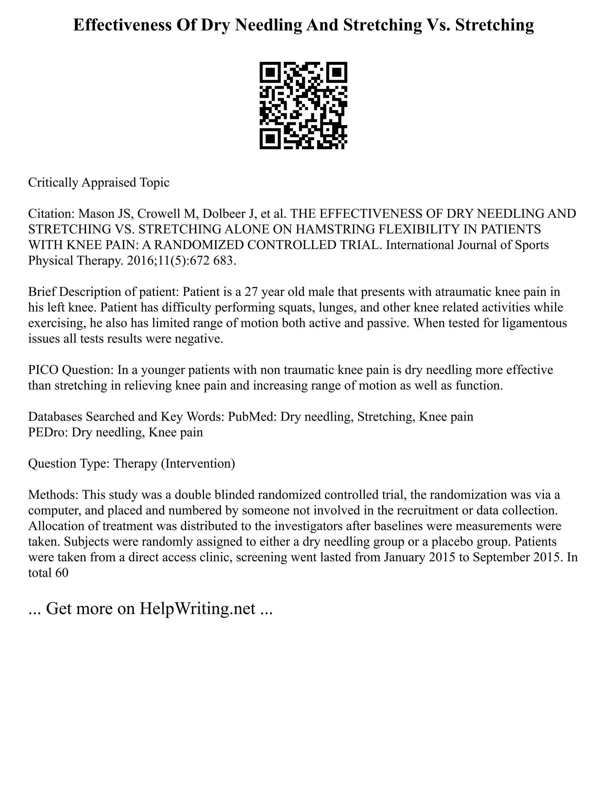 Effectiveness Of Dry Needling And Stretching Vs. Stretching
Critically Appraised Topic
Citation: Mason JS, Crowell M, Dolbeer J, et al. THE EFFECTIVENESS OF DRY NEEDLING AND
STRETCHING VS. STRETCHING ALONE ON HAMSTRING FLEXIBILITY IN PATIENTS
WITH KNEE PAIN: A RANDOMIZED CONTROLLED TRIAL. International Journal of Sports
Physical Therapy. 2016;11(5):672 683.
Brief Description of patient: Patient is a 27 year old male that presents with atraumatic knee pain in
his left knee. Patient has difficulty performing squats, lunges, and other knee related activities while
exercising, he also has limited range of motion both active and passive. When tested for ligamentous
issues all tests results were negative.
PICO Question: In a younger patients with non traumatic knee pain is dry needling more effective
than stretching in relieving knee pain and increasing range of motion as well as function.
Databases Searched and Key Words: PubMed: Dry needling, Stretching, Knee pain
PEDro: Dry needling, Knee pain
Question Type: Therapy (Intervention)
Methods: This study was a double blinded randomized controlled trial, the randomization was via a
computer, and placed and numbered by someone not involved in the recruitment or data collection.
Allocation of treatment was distributed to the investigators after baselines were measurements were
taken. Subjects were randomly assigned to either a dry needling group or a placebo group. Patients
were taken from a direct access clinic, screening went lasted from January 2015 to September 2015. In
total 60
... Get more on HelpWriting.net ...
 