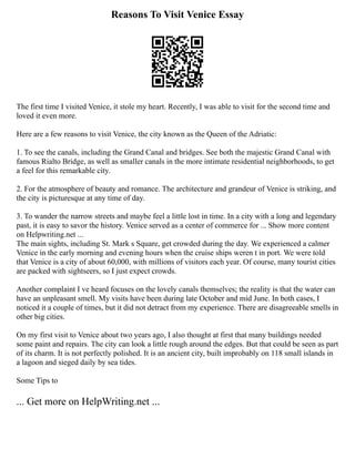 Reasons To Visit Venice Essay
The first time I visited Venice, it stole my heart. Recently, I was able to visit for the second time and
loved it even more.
Here are a few reasons to visit Venice, the city known as the Queen of the Adriatic:
1. To see the canals, including the Grand Canal and bridges. See both the majestic Grand Canal with
famous Rialto Bridge, as well as smaller canals in the more intimate residential neighborhoods, to get
a feel for this remarkable city.
2. For the atmosphere of beauty and romance. The architecture and grandeur of Venice is striking, and
the city is picturesque at any time of day.
3. To wander the narrow streets and maybe feel a little lost in time. In a city with a long and legendary
past, it is easy to savor the history. Venice served as a center of commerce for ... Show more content
on Helpwriting.net ...
The main sights, including St. Mark s Square, get crowded during the day. We experienced a calmer
Venice in the early morning and evening hours when the cruise ships weren t in port. We were told
that Venice is a city of about 60,000, with millions of visitors each year. Of course, many tourist cities
are packed with sightseers, so I just expect crowds.
Another complaint I ve heard focuses on the lovely canals themselves; the reality is that the water can
have an unpleasant smell. My visits have been during late October and mid June. In both cases, I
noticed it a couple of times, but it did not detract from my experience. There are disagreeable smells in
other big cities.
On my first visit to Venice about two years ago, I also thought at first that many buildings needed
some paint and repairs. The city can look a little rough around the edges. But that could be seen as part
of its charm. It is not perfectly polished. It is an ancient city, built improbably on 118 small islands in
a lagoon and sieged daily by sea tides.
Some Tips to
... Get more on HelpWriting.net ...
 