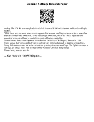 Women s Suffrage Research Paper
society. The NW SA was completely female led, but the AWSA had both male and female suffragist
leaders.
While there were men and women who supported the women s suffrage movement, there were also
men and women who opposed it. There was always opposition, but in the 1860s, organizations
opposing women s suffrage began to form. Anti suffragists created the
Massachusetts Association Opposed to the Further Extension of Suffrage to Women in 1880.
Many argued that women did not want to vote or were not smart enough to keep up with politics.
Many different successes led to the nationwide granting of women s suffrage. The fight for women s
suffrage got a huge boost with the help of the Woman s Christian Temperance
Union. Many women were in
... Get more on HelpWriting.net ...
 