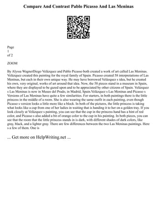 Compare And Contrast Pablo Picasso And Las Meninas
Page
1
of 2
ZOOM
By Alyssa WagnerDiego Velázquez and Pablo Picasso both created a work of art called Las Meninas.
Velázquez created this painting for the royal family of Spain. Picasso created 58 interpretations of Las
Meninas, but each in their own unique way. He may have borrowed Velázquez s idea, but he created
his own, very original, works of art around that idea. Now, the 58 pieces stand in a museum in Spain,
where they are displayed to be gazed upon and to be appreciated by other citizens of Spain. Velázquez
s Las Meninas is now in Museo del Prado, in Madrid, Spain.Velázquez s Las Meninas and Picasso s
Versions of Las Meninas have quite a few similarities. For starters, in both paintings there is the little
princess in the middle of a room. She is also wearing the same outfit in each painting, even though
Picasso s version looks a little more like a block. In both of the pictures, the little princess is taking
what looks like a cup from one of her ladies in waiting that is handing it to her on a golden tray. If you
look closely at Velázquez s painting, you can see that the cup in the princess hand has a hint of red
color, and Picasso s also added a bit of orange color to the cup in his painting. In both pieces, you can
see that the room that the little princess stands in is dark, with different shades of dark colors, like
gray, black, and a lighter gray. There are few differences between the two Las Meninas paintings. Here
s a few of them. One is
... Get more on HelpWriting.net ...
 