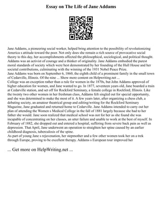 Essay on The Life of Jane Addams
Jane Addams, a pioneering social worker, helped bring attention to the possibility of revolutionizing
America s attitude toward the poor. Not only does she remain a rich source of provocative social
theory to this day, her accomplishments affected the philosophical, sociological, and political thought.
Addams was an activist of courage and a thinker of originality. Jane Addams embodied the purest
moral standards of society which were best demonstrated by her founding of the Hull House and her
societal contributions, culminating with the winning of the 1931 Nobel Peace Prize.
Jane Addams was born on September 6, 1860, the eighth child of a prominent family in the small town
of Cedarville, Illinois. Of the nine ... Show more content on Helpwriting.net ...
College was an exception rather than a rule for women in the 1870s, but John Addams approved of
higher education for women, and Jane wanted to go. In 1877, seventeen years old, Jane boarded a train
at Cedarville station, and set off for Rockford Seminary, a female college in Rockford, Illinois. Like
the twenty two other women in her freshman class, Addams felt singled out for special opportunity,
and she was determined to make the most of it. A few years later, after organizing a chess club, a
debating society, an amateur theatrical group and editing/writing for the Rockford Seminary
Magazine, Jane graduated and returned home to Cedarville. Jane Addams intended to carry out her
plan of attending the Women s Medical College in the fall of 1881 largely because she had to her
father she would. Jane soon realized that medical school was not for her as she found she was
incapable of concentrating on her classes, an utter failure and unable to work at the best of myself. In
February of 1882, she dropped out and entered a hospital, suffering from severe back pain as well as
depression. That April, Jane underwent an operation to straighten her spine caused by an earlier
childhood diagnosis, tuberculosis of the spine.
As part of young Jane s rejuvenation, her stepmother and a few other women took her on a trek
through Europe, proving to be excellent therapy. Addams s European tour improved her
... Get more on HelpWriting.net ...
 