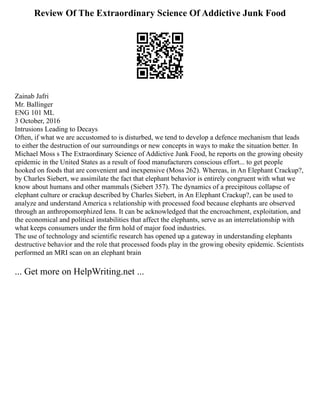 Review Of The Extraordinary Science Of Addictive Junk Food
Zainab Jafri
Mr. Ballinger
ENG 101 ML
3 October, 2016
Intrusions Leading to Decays
Often, if what we are accustomed to is disturbed, we tend to develop a defence mechanism that leads
to either the destruction of our surroundings or new concepts in ways to make the situation better. In
Michael Moss s The Extraordinary Science of Addictive Junk Food, he reports on the growing obesity
epidemic in the United States as a result of food manufacturers conscious effort... to get people
hooked on foods that are convenient and inexpensive (Moss 262). Whereas, in An Elephant Crackup?,
by Charles Siebert, we assimilate the fact that elephant behavior is entirely congruent with what we
know about humans and other mammals (Siebert 357). The dynamics of a precipitous collapse of
elephant culture or crackup described by Charles Siebert, in An Elephant Crackup?, can be used to
analyze and understand America s relationship with processed food because elephants are observed
through an anthropomorphized lens. It can be acknowledged that the encroachment, exploitation, and
the economical and political instabilities that affect the elephants, serve as an interrelationship with
what keeps consumers under the firm hold of major food industries.
The use of technology and scientific research has opened up a gateway in understanding elephants
destructive behavior and the role that processed foods play in the growing obesity epidemic. Scientists
performed an MRI scan on an elephant brain
... Get more on HelpWriting.net ...
 