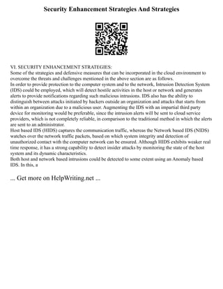 Security Enhancement Strategies And Strategies
VI. SECURITY ENHANCEMENT STRATEGIES:
Some of the strategies and defensive measures that can be incorporated in the cloud environment to
overcome the threats and challenges mentioned in the above section are as follows.
In order to provide protection to the computer system and to the network, Intrusion Detection System
(IDS) could be employed, which will detect hostile activities in the host or network and generates
alerts to provide notifications regarding such malicious intrusions. IDS also has the ability to
distinguish between attacks initiated by hackers outside an organization and attacks that starts from
within an organization due to a malicious user. Augmenting the IDS with an impartial third party
device for monitoring would be preferable, since the intrusion alerts will be sent to cloud service
providers, which is not completely reliable, in comparison to the traditional method in which the alerts
are sent to an administrator.
Host based IDS (HIDS) captures the communication traffic, whereas the Network based IDS (NIDS)
watches over the network traffic packets, based on which system integrity and detection of
unauthorized contact with the computer network can be ensured. Although HIDS exhibits weaker real
time response, it has a strong capability to detect insider attacks by monitoring the state of the host
system and its dynamic characteristics.
Both host and network based intrusions could be detected to some extent using an Anomaly based
IDS. In this, a
... Get more on HelpWriting.net ...
 