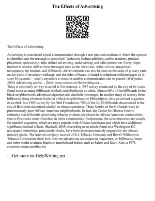 The Effects of Advertising
The Effects of Advertising
Advertising is considered a paid communication through a non personal medium in which the sponsor
is identified and the message is controlled. Variations include publicity, public relations, product
placement, sponsorship, time shifted advertising, underwriting, and sales promotion. Every major
medium is used to deliver these messages such as the television, radio, movies, magazines,
newspapers, the internet, and billboards. Advertisements can also be seen on the seats of grocery carts,
on the walls of an airport walkway, and the sides of buses, or heard in telephone hold messages or in
store PA systems – nearly anywhere a visual or audible communication can be placed. (Wikipedia,
2006) Advertising can be ... Show more content on Helpwriting.net ...
There is absolutely no way to avoid it. For instance, a 1987 survey conducted by the city of St. Louis
found twice as many billboards in black neighborhoods as white. Almost 60% of the billboards in the
black neighborhoods advertised cigarettes and alcoholic beverages. In another study of seventy three
billboards along nineteen blocks in a black neighborhood in Philadelphia, sixty advertised cigarettes
or alcohol. In a 1989 survey by the Abel Foundation, 70% of the 2,015 billboards documented in the
city of Baltimore advertised alcohol or tobacco products. Three fourths of the billboards were in
predominately poor African American neighborhoods. In fact, the Center for Disease Control
estimates that billboards advertising tobacco products are placed in African American communities
four to five times more often than in white communities. Furthermore, the advertisements are usually
for menthol cigarettes, which are more popular with African Americans and which have additional
significant medical effects. (Randall, 2005) According to an article found in a Washington DC
newspaper, minorities, particularly blacks, have been disproportionately targeted by the tobacco
industry giants. The internal company records of R.J. Tobacco Company and Brown Williamson
Tobacco Corporation show how they ran advertising campaigns in magazines, on billboards, buses
and other media to attract blacks to mentholated brands such as Salem and Kool. Also, a 1978
corporate memo profiles the
... Get more on HelpWriting.net ...
 