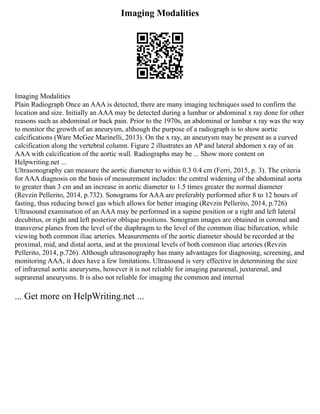 Imaging Modalities
Imaging Modalities
Plain Radiograph Once an AAA is detected, there are many imaging techniques used to confirm the
location and size. Initially an AAA may be detected during a lumbar or abdominal x ray done for other
reasons such as abdominal or back pain. Prior to the 1970s, an abdominal or lumbar x ray was the way
to monitor the growth of an aneurysm, although the purpose of a radiograph is to show aortic
calcifications (Ware McGee Marinelli, 2013). On the x ray, an aneurysm may be present as a curved
calcification along the vertebral column. Figure 2 illustrates an AP and lateral abdomen x ray of an
AAA with calcification of the aortic wall. Radiographs may be ... Show more content on
Helpwriting.net ...
Ultrasonography can measure the aortic diameter to within 0.3 0.4 cm (Ferri, 2015, p. 3). The criteria
for AAA diagnosis on the basis of measurement includes: the central widening of the abdominal aorta
to greater than 3 cm and an increase in aortic diameter to 1.5 times greater the normal diameter
(Revzin Pellerito, 2014, p.732). Sonograms for AAA are preferably performed after 8 to 12 hours of
fasting, thus reducing bowel gas which allows for better imaging (Revzin Pellerito, 2014, p.726)
Ultrasound examination of an AAA may be performed in a supine position or a right and left lateral
decubitus, or right and left posterior oblique positions. Sonogram images are obtained in coronal and
transverse planes from the level of the diaphragm to the level of the common iliac bifurcation, while
viewing both common iliac arteries. Measurements of the aortic diameter should be recorded at the
proximal, mid, and distal aorta, and at the proximal levels of both common iliac arteries (Revzin
Pellerito, 2014, p.726). Although ultrasonography has many advantages for diagnosing, screening, and
monitoring AAA, it does have a few limitations. Ultrasound is very effective in determining the size
of infrarenal aortic aneurysms, however it is not reliable for imaging pararenal, juxtarenal, and
suprarenal aneurysms. It is also not reliable for imaging the common and internal
... Get more on HelpWriting.net ...
 