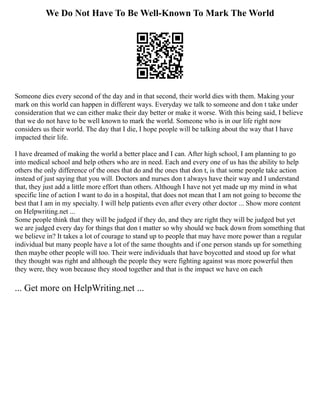 We Do Not Have To Be Well-Known To Mark The World
Someone dies every second of the day and in that second, their world dies with them. Making your
mark on this world can happen in different ways. Everyday we talk to someone and don t take under
consideration that we can either make their day better or make it worse. With this being said, I believe
that we do not have to be well known to mark the world. Someone who is in our life right now
considers us their world. The day that I die, I hope people will be talking about the way that I have
impacted their life.
I have dreamed of making the world a better place and I can. After high school, I am planning to go
into medical school and help others who are in need. Each and every one of us has the ability to help
others the only difference of the ones that do and the ones that don t, is that some people take action
instead of just saying that you will. Doctors and nurses don t always have their way and I understand
that, they just add a little more effort than others. Although I have not yet made up my mind in what
specific line of action I want to do in a hospital, that does not mean that I am not going to become the
best that I am in my specialty. I will help patients even after every other doctor ... Show more content
on Helpwriting.net ...
Some people think that they will be judged if they do, and they are right they will be judged but yet
we are judged every day for things that don t matter so why should we back down from something that
we believe in? It takes a lot of courage to stand up to people that may have more power than a regular
individual but many people have a lot of the same thoughts and if one person stands up for something
then maybe other people will too. Their were individuals that have boycotted and stood up for what
they thought was right and although the people they were fighting against was more powerful then
they were, they won because they stood together and that is the impact we have on each
... Get more on HelpWriting.net ...
 