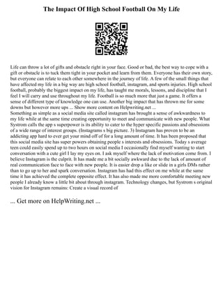 The Impact Of High School Football On My Life
Life can throw a lot of gifts and obstacle right in your face. Good or bad, the best way to cope with a
gift or obstacle is to tuck them tight in your pocket and learn from them. Everyone has their own story,
but everyone can relate to each other somewhere in the journey of life. A few of the small things that
have affected my life in a big way are high school football, instagram, and sports injuries. High school
football, probably the biggest impact on my life, has taught me morals, lessons, and discipline that I
feel I will carry and use throughout my life. Football is so much more that just a game. It offers a
sense of different type of knowledge one can use. Another big impact that has thrown me for some
downs but however more ups ... Show more content on Helpwriting.net ...
Something as simple as a social media site called instagram has brought a sense of awkwardness to
my life while at the same time creating opportunity to meet and communicate with new people. What
Systrom calls the app s superpower is its ability to cater to the hyper specific passions and obsessions
of a wide range of interest groups. (Instagrams s big picture. 3) Instagram has proven to be an
addicting app hard to ever get your mind off of for a long amount of time. It has been proposed that
this social media site has super powers obtaining people s interests and obsessions. Today s average
teen could easily spend up to two hours on social media I occasionally find myself wanting to start
conversation with a cute girl I lay my eyes on. I ask myself where the lack of motivation come from. I
believe Instagram is the culprit. It has made me a bit socially awkward due to the lack of amount of
real communication face to face with new people. It is easier drop a like or slide in a girls DMs rather
than to go up to her and spark conversation. Instagram has had this effect on me while at the same
time it has achieved the complete opposite effect. It has also made me more comfortable meeting new
people I already know a little bit about through instagram. Technology changes, but Systrom s original
vision for Instagram remains: Create a visual record of
... Get more on HelpWriting.net ...
 
