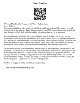 Oasis Analysis
A Woman Must Find the Courage to Do What s Right in Oasis
Ebony Bellamy
If a stranger needed your help, would you sacrifice everything to save them? Or, would you avoid
getting involved and hope they figure things out on their own? This is precisely the inner struggle the
main character in Oasis deals with after making a disturbing discovery in an apartment.
Set in an old apartment building that is currently being renovated, Nieves has recently lost her
husband and is being threatened with eviction. With no place to go, she tries to convince her landlord
to let her have her husband s old job of cleaning and fixing things within the building. Hesitant to give
her the job because he feels it s meant for a man, he finally agrees. This job allows her to keep her
apartment but it also tests her morality and ability to speak up when someone is in trouble.
One day while cleaning a vacant apartment, a tenant comes to her complaining about roaches in her
apartment. The tenant believes they re coming from the apartment above hers. So, Nieves goes to that
apartment to spray chemicals to kill the roaches. But when she enters the apartment, she doesn t find
any bugs. She ends up finding a young girl locked in a room. Mortified by her find, she exits the
apartment and tells her boss about the girl. Angry she entered the apartment without his consent, he
tells her the girl isn t her problem and to focus on doing her job.
But, Nieves struggles to do her job. She can t stop thinking
... Get more on HelpWriting.net ...
 