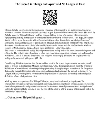 The Sacred in Things Fall Apart and No Longer at Ease
Chinua Achebe s works reveal the sustaining relevance of the sacred to his audience and invite his
readers to consider the metamorphosis of sacred tropes from traditional to colonial times. The mask in
Achebe s novels Things Fall Apart and No Longer At Ease is one of a number of tropes which
represent the shifting of the locus of the sacred from community to individual. This trope, and others
like it, reflects upon the way in which European influence has directed the social significance of
spirituality through the process of colonization. Through the examination of these tropes, one should
develop a critical awareness of the relationship between the sacred and the profane in the Modern
context of No Longer At Ease, ... Show more content on Helpwriting.net ...
The sacred is saturated with being. Sacred power means reality and at the same time enduringness and
efficacity. The polarity sacred profane is often expressed as an opposition between real and unreal or
pseudoreal...thus it is easy to understand that religious man deeply desires to be, to participate in
reality, to be saturated with power (12 13).
Considering Eliade s assertion that the sacred is a vehicle for power in pre modern societies, much
irony is present in the fact that Modern European man, while distancing himself from the primitive
definitions of a traditional, all encompassing spirituality, is deeply waged in the battle for the power
that can be extracted from the sole possession and revised definition of the sacred. In the novel No
Longer At Ease, one begins to see the serious implications of displaced ownership and ambiguous
definition of sacred objects and rites.
Masking as Achebe portrayed in Things Fall Apart supported traditional perceptions of the
relationship between society and the sacred; therefore, the implementation of masking as obscured by
colonialism presented a unique opportunity for Europeans to reconfigure established perceptions of
reality. In traditional Igbo society, it was the role of the artist to affirm a sense of the sacred within the
community. Specifically,
... Get more on HelpWriting.net ...
 