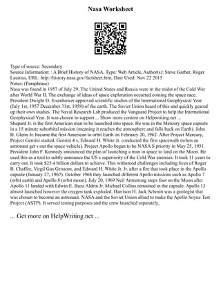 Nasa Worksheet
Type of source: Secondary
Source Information: : A Brief History of NASA, Type: Web Article, Author(s): Steve Garber, Roger
Launius, URL: http://history.nasa.gov/factsheet.htm, Date Used: Nov 22 2015
Notes: (Paraphrase)
Nasa was found in 1957 of July 29. The United States and Russia were in the midst of the Cold War
after World War II. The exchange of ideas of space exploration occurred coining the space race.
President Dwight D. Eisenhower approved scientific studies of the International Geophysical Year
(July 1st, 1957 December 31st, 1958) of the earth. The Soviet Union heard of this and quickly geared
up their own studies. The Naval Research Lab produced the Vanguard Project to help the International
Geophysical Year. It was chosen to support ... Show more content on Helpwriting.net ...
Shepard Jr. is the first American man to be launched into space. He was in the Mercury space capsule
in a 15 minute suborbital mission (meaning it reaches the atmosphere and falls back on Earth). John
H. Glenn Jr. became the first American to orbit Earth on February 20, 1962. After Project Mercury,
Project Gemini started. Gemini 4 s, Edward H. White Jr. conducted the first spacewalk (when an
astronaut get s out the space vehicle). Project Apollo began to be NASA S priority in May 25, 1951.
President John F. Kennedy announced the plan of launching a man in space to land on the Moon. He
used this as a tool to subtly announce the US s superiority of the Cold War enemies. It took 11 years to
carry out. It took $25.4 billion dollars to achieve. This withstood challenges including lives of Roger
B. Chaffee, Virgil Gus Grissom, and Edward H. White Jr. Jr. after a fire that took place in the Apollo
capsule (January 27, 1967). October 1968 they launched different Apollo missions such as Apollo 7
(orbit earth) and Apollo 8 (orbit moon). July 20, 1969 Neil Armstrong steps foot on the Moon after
Apollo 11 landed with Edwin E. Buzz Aldrin Jr. Michael Collins remained in the capsule. Apollo 13
almost launched however the oxygen tank exploded. Harrison H. Jack Schmitt was a geologist that
was chosen to become an astronaut. NASA and the Soviet Union allied to make the Apollo Soyuz Test
Project (ASTP). It served testing purposes and the crew launched separately,
... Get more on HelpWriting.net ...
 