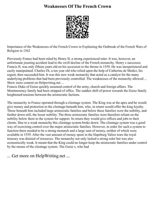 Weaknesses Of The French Crown
Importance of the Weaknesses of the French Crown in Explaining the Outbreak of the French Wars of
Religion in 1562
Previously France had been ruled by Henry II, a strong experienced ruler. It was, however, an
unfortunate jousting accident lead to the swift decline of the French monarchy. Henry s successor,
Francis II, was only fifteen years old on his accession to the throne in 1559. He was inexperienced and
easily manipulated. Charles IX, a ten year old who relied upon the help of Catherine de Medici, his
regent, then succeeded him. It was this new weak monarchy that acted as a catalyst for the many
underlying problems that had been previously controlled. The weaknesses of the monarchy allowed ...
Show more content on Helpwriting.net ...
Francis Duke of Guise quickly assumed control of the army, church and foreign affairs. The
Montmorency family had been stripped of office. The sudden shift of power towards the Guise family
heightened tensions between the aristocratic factions.
The monarchy in France operated through a clientage system. The King was at the apex and he would
give money and protection to the clientage beneath him, who, in return would offer the king loyalty.
Those beneath him included large aristocratic families and below these families were the nobility, and
further down still, the lesser nobility. The three aristocratic families were therefore reliant on the
nobility below them in the system for support. In return they would give offices and jobs to their
clients. Due to a weak monarchy this clientage system broke down. The clientage system was a good
way of exercising control over the major aristocratic families. However, in order for such a system to
function there needed to be a strong monarch and a large sum of money, neither of which were
available in 1559. After the vast amount of money spent in the Hapsburg Valios wars the royal
treasury was drained of resources. The monarchy not only lacked a strong ruler but was also
economically weak. It meant that the King could no longer keep the aristocratic families under control
by the means of the clientage system. The Guise s, who had
... Get more on HelpWriting.net ...
 