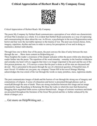 Critical Appreciation of Herbert Read s My Company Essay
Critical Appreciation of Herbert Read s My Company
The poem My Company by Herbert Read communicates a perception of war which was characteristic
of Great War Literature as a whole. It is evident that Herbert Read used poetry as a way of expressing
and communicating his ideas about the war. As Rivers, a psychologist in the novel Regeneration notes:
horror and fear were the inevitable reponses to the trauma of war. The poet uses lexical choice, form,
imagery, repetition, rhythm and tone in order to convey his perceptions of war and in doing so
maintains a distinct individuality.
Through lines one to thirty four of the poem, the poet conveys the idea of unity between the men
through the use ... Show more content on Helpwriting.net ...
These heighten the reader s awareness of the despair and pain within the poem whilst also drawing the
reader further into the poem. The repetition of the word someday : someday in the loneliest wilderness
and someday my heart will cry suggests that time is no longer important to the poet and the use of the
first person pronoun, my , I ll conveys a sense that the poet is alone as all his men are deceased and
devoid . This is presented in the poem through the use of a rhetorical question, O beautiful men, O
men I loved / O whither are you gone, my company? Susan Hill in her novel Strange Meeting
acknowledges the true extent of the war through the words so many pointless, mess, inglorious deaths
.
The poet communicates images of death and the horrors of war through the strong use of imagery and
connotations of religion. A sense of exhaustion and horror is presented through phrases such as
wearilyâ€¦through the area of death. There are strong similarities between this image and an image
presented by Isaac Rosenberg in Returning We Hear the Larks in which the men find themselves
Dragging their anguished limbs across a poison blasted track . Images of extreme weariness and death
are presented throughout the literature of the Great War period and this is further enhanced by the
threat of danger yet a
... Get more on HelpWriting.net ...
 