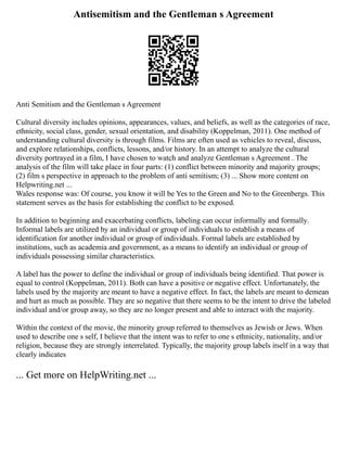 Antisemitism and the Gentleman s Agreement
Anti Semitism and the Gentleman s Agreement
Cultural diversity includes opinions, appearances, values, and beliefs, as well as the categories of race,
ethnicity, social class, gender, sexual orientation, and disability (Koppelman, 2011). One method of
understanding cultural diversity is through films. Films are often used as vehicles to reveal, discuss,
and explore relationships, conflicts, lessons, and/or history. In an attempt to analyze the cultural
diversity portrayed in a film, I have chosen to watch and analyze Gentleman s Agreement . The
analysis of the film will take place in four parts: (1) conflict between minority and majority groups;
(2) film s perspective in approach to the problem of anti semitism; (3) ... Show more content on
Helpwriting.net ...
Wales response was: Of course, you know it will be Yes to the Green and No to the Greenbergs. This
statement serves as the basis for establishing the conflict to be exposed.
In addition to beginning and exacerbating conflicts, labeling can occur informally and formally.
Informal labels are utilized by an individual or group of individuals to establish a means of
identification for another individual or group of individuals. Formal labels are established by
institutions, such as academia and government, as a means to identify an individual or group of
individuals possessing similar characteristics.
A label has the power to define the individual or group of individuals being identified. That power is
equal to control (Koppelman, 2011). Both can have a positive or negative effect. Unfortunately, the
labels used by the majority are meant to have a negative effect. In fact, the labels are meant to demean
and hurt as much as possible. They are so negative that there seems to be the intent to drive the labeled
individual and/or group away, so they are no longer present and able to interact with the majority.
Within the context of the movie, the minority group referred to themselves as Jewish or Jews. When
used to describe one s self, I believe that the intent was to refer to one s ethnicity, nationality, and/or
religion, because they are strongly interrelated. Typically, the majority group labels itself in a way that
clearly indicates
... Get more on HelpWriting.net ...
 