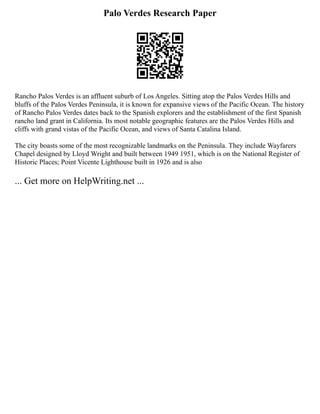 Palo Verdes Research Paper
Rancho Palos Verdes is an affluent suburb of Los Angeles. Sitting atop the Palos Verdes Hills and
bluffs of the Palos Verdes Peninsula, it is known for expansive views of the Pacific Ocean. The history
of Rancho Palos Verdes dates back to the Spanish explorers and the establishment of the first Spanish
rancho land grant in California. Its most notable geographic features are the Palos Verdes Hills and
cliffs with grand vistas of the Pacific Ocean, and views of Santa Catalina Island.
The city boasts some of the most recognizable landmarks on the Peninsula. They include Wayfarers
Chapel designed by Lloyd Wright and built between 1949 1951, which is on the National Register of
Historic Places; Point Vicente Lighthouse built in 1926 and is also
... Get more on HelpWriting.net ...
 