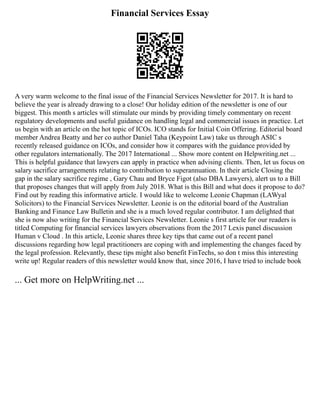 Financial Services Essay
A very warm welcome to the final issue of the Financial Services Newsletter for 2017. It is hard to
believe the year is already drawing to a close! Our holiday edition of the newsletter is one of our
biggest. This month s articles will stimulate our minds by providing timely commentary on recent
regulatory developments and useful guidance on handling legal and commercial issues in practice. Let
us begin with an article on the hot topic of ICOs. ICO stands for Initial Coin Offering. Editorial board
member Andrea Beatty and her co author Daniel Taha (Keypoint Law) take us through ASIC s
recently released guidance on ICOs, and consider how it compares with the guidance provided by
other regulators internationally. The 2017 International ... Show more content on Helpwriting.net ...
This is helpful guidance that lawyers can apply in practice when advising clients. Then, let us focus on
salary sacrifice arrangements relating to contribution to superannuation. In their article Closing the
gap in the salary sacrifice regime , Gary Chau and Bryce Figot (also DBA Lawyers), alert us to a Bill
that proposes changes that will apply from July 2018. What is this Bill and what does it propose to do?
Find out by reading this informative article. I would like to welcome Leonie Chapman (LAWyal
Solicitors) to the Financial Services Newsletter. Leonie is on the editorial board of the Australian
Banking and Finance Law Bulletin and she is a much loved regular contributor. I am delighted that
she is now also writing for the Financial Services Newsletter. Leonie s first article for our readers is
titled Computing for financial services lawyers observations from the 2017 Lexis panel discussion
Human v Cloud . In this article, Leonie shares three key tips that came out of a recent panel
discussions regarding how legal practitioners are coping with and implementing the changes faced by
the legal profession. Relevantly, these tips might also benefit FinTechs, so don t miss this interesting
write up! Regular readers of this newsletter would know that, since 2016, I have tried to include book
... Get more on HelpWriting.net ...
 