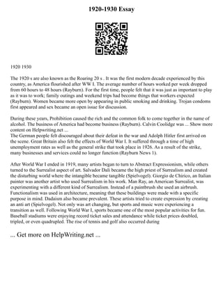 1920-1930 Essay
1920 1930
The 1920 s are also known as the Roaring 20 s . It was the first modern decade experienced by this
country, as America flourished after WW I. The average number of hours worked per week dropped
from 60 hours to 48 hours (Rayburn). For the first time, people felt that it was just as important to play
as it was to work; family outings and weekend trips had become things that workers expected
(Rayburn). Women became more open by appearing in public smoking and drinking. Trojan condoms
first appeared and sex became an open issue for discussion.
During these years, Prohibition caused the rich and the common folk to come together in the name of
alcohol. The business of America had become business (Rayburn). Calvin Coolidge was ... Show more
content on Helpwriting.net ...
The German people felt discouraged about their defeat in the war and Adolph Hitler first arrived on
the scene. Great Britain also felt the effects of World War I. It suffered through a time of high
unemployment rates as well as the general strike that took place in 1926. As a result of the strike,
many businesses and services could no longer function (Rayburn News 1).
After World War I ended in 1919, many artists began to turn to Abstract Expressionism, while others
turned to the Surrealist aspect of art. Salvador Dali became the high priest of Surrealism and created
the disturbing world where the intangible became tangible (Spielvogel). Giorgio de Chirico, an Italian
painter was another artist who used Surrealism in his work. Man Ray, an American Surrealist, was
experimenting with a different kind of Surrealism. Instead of a paintbrush she used an airbrush.
Functionalism was used in architecture, meaning that these buildings were made with a specific
purpose in mind. Dadaism also became prevalent. These artists tried to create expression by creating
an anti art (Spielvogel). Not only was art changing, but sports and music were experiencing a
transition as well. Following World War I, sports became one of the most popular activities for fun.
Baseball stadiums were enjoying record ticket sales and attendance while ticket prices doubled,
tripled, or even quadrupled. The rise of tennis and golf also occurred during
... Get more on HelpWriting.net ...
 